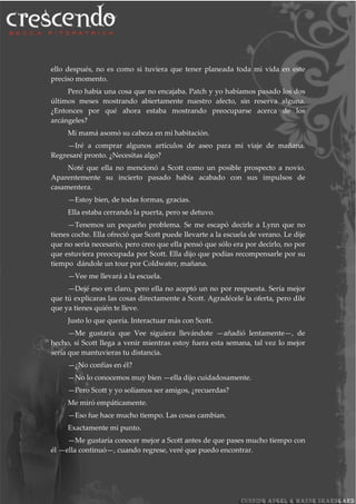 ello después, no es como si tuviera que tener planeada toda mi vida en este
preciso momento.
Pero había una cosa que no encajaba. Patch y yo habíamos pasado los dos
últimos meses mostrando abiertamente nuestro afecto, sin reserva alguna.
¿Entonces por qué ahora estaba mostrando preocuparse acerca de los
arcángeles?
Mi mamá asomó su cabeza en mi habitación.
—Iré a comprar algunos artículos de aseo para mi viaje de mañana.
Regresaré pronto. ¿Necesitas algo?
Noté que ella no mencionó a Scott como un posible prospecto a novio.
Aparentemente su incierto pasado había acabado con sus impulsos de
casamentera.
—Estoy bien, de todas formas, gracias.
Ella estaba cerrando la puerta, pero se detuvo.
—Tenemos un pequeño problema. Se me escapó decirle a Lynn que no
tienes coche. Ella ofreció que Scott puede llevarte a la escuela de verano. Le dije
que no sería necesario, pero creo que ella pensó que sólo era por decirlo, no por
que estuviera preocupada por Scott. Ella dijo que podías recompensarle por su
tiempo dándole un tour por Coldwater, mañana.
—Vee me llevará a la escuela.
—Dejé eso en claro, pero ella no aceptó un no por respuesta. Sería mejor
que tú explicaras las cosas directamente a Scott. Agradécele la oferta, pero dile
que ya tienes quién te lleve.
Justo lo que quería. Interactuar más con Scott.
—Me gustaría que Vee siguiera llevándote —añadió lentamente—, de
hecho, si Scott llega a venir mientras estoy fuera esta semana, tal vez lo mejor
sería que mantuvieras tu distancia.
—¿No confías en él?
—No lo conocemos muy bien —ella dijo cuidadosamente.
—Pero Scott y yo solíamos ser amigos, ¿recuerdas?
Me miró empáticamente.
—Eso fue hace mucho tiempo. Las cosas cambian.
Exactamente mi punto.
—Me gustaría conocer mejor a Scott antes de que pases mucho tiempo con
él —ella continuó—, cuando regrese, veré que puedo encontrar.
 