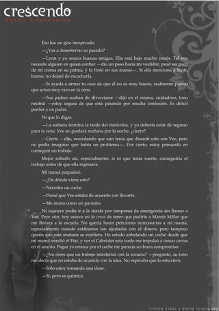 Eso fue un giro inesperado.
—¿Vas a desenterrar su pasado?
—Lynn y yo somos buenas amigas. Ella está bajo mucho estrés. Tal vez
necesite alguien en quien confiar —dio un paso hacia mi vestidor, puso un poco
de mi crema en su palma, y la frotó en sus manos—. Si ella menciona a Scott,
bueno, no dejaré de escucharla.
—Si ayuda a armar tu caso de que él no es muy bueno, realmente pienso
que actuó muy raro en la cena.
—Sus padres acaban de divorciarse —dijo en el mismo, cuidadoso, tono
neutral —estoy segura de que está pasando por mucha confusión. Es difícil
perder a un padre.
Ni que lo digas.
—La subasta termina la tarde del miércoles, y yo debería estar de regreso
para la cena. Vee se quedará mañana por la noche, ¿cierto?
—Cierto —dije, recordando que aún tenía que discutir esto con Vee, pero
no podía imaginar que había un problema—. Por cierto, estoy pensando en
conseguir un trabajo.
Mejor soltarlo así, especialmente, si es que tenía suerte, conseguiría el
trabajo antes de que ella regresara.
Mi mamá parpadeó.
—¿De dónde viene esto?
—Necesito un coche.
—Pensé que Vee estaba de acuerdo con llevarte.
—Me siento como un parásito.
Ni siquiera podía ir a la tienda por tampones de emergencia sin llamar a
Vee. Peor aún, hoy estuve así de cerca de tener que pedirle a Marcie Millar que
me llevara a la escuela. No quería hacer peticiones innecesarias a mi mamá,
especialmente cuando estábamos tan ajustadas con el dinero, pero tampoco
quería que esta mañana se repitiera. He estado anhelando un coche desde que
mi mamá vendió el Fiat, y ver el Cabriolet esta tarde me impulsó a tomar cartas
en el asunto. Pagar yo misma por el coche me parecía un buen compromiso.
—¿No crees que un trabajo interferirá con la escuela? —preguntó, su tono
me decía que no estaba de acuerdo con la idea. No esperaba que lo estuviera.
—Sólo estoy tomando una clase.
—Sí, pero es química.
 