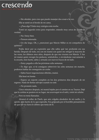 —Sin ofender, pero creo que puedo manejar dos cosas a la vez.
Ella se sentó en el borde de mi cama.
—¿Pasa algo? Estás muy enérgica esta noche.
Tomé un segundo extra para responder, estando muy cerca de decirle la
verdad.
—No. Estoy bien.
—Pareces estresada.
—Un día largo. Oh, y ¿mencioné que Marcie Millar es mi compañera de
química?
Podía decir por su expresión que ella sabía qué tan profunda era esa
herida. Después de todo, era con mi mamá con quien me refugié la mayoría de
las veces, los últimos once años, después de que me cruzara con Marcie. Y fue
mi mamá quien recogía los pedazos, uniéndolos, y enviándome nuevamente a
la escuela, más fuerte, sabía y armada con nuevos trucos de mi lado.
—Estoy pegada a ella las próximas ocho semanas.
—Te digo que, si tú consigues sobrevivir las ocho semanas sin matarla,
podemos hablar de conseguirte un coche.
—Sabes hacer negociaciones difíciles, mamá.
Ella besó mi frente.
—Espero un reporte completo en los dos primeros días después de mi
regreso. Nada de fiestas salvajes cuando no esté.
—No prometo nada.
Cinco minutos después, mi mamá bajaba por el camino en su Taurus. Dejé
que la cortina se pusiera en su lugar, me acurruqué en el sofá y miré mi celular.
Pero no tenía llamadas.
Alcancé el collar de Patch, que aún colgaba alrededor de mi cuello, y lo
apreté, más fuerte de lo que esperaba. Fui golpeada por el horrible pensamiento
de que tal vez fuera lo último que tenía de él.
 