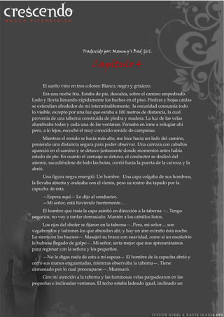 Traducido por: Mommy's Bad Girl.
Capítulo 4
El sueño vino en tres colores: Blanco, negro y grisáceo.
Era una noche fría. Estaba de pie, descalza, sobre el camino empedrado.
Lodo y lluvia llenando rápidamente los baches en el piso. Piedras y hojas caídas
se extendían alrededor de mí interminablemente; la oscuridad consumía todo
lo visible, excepto por una luz que estaba a 100 metros de distancia, la cual
provenía de una taberna construida de piedra y madera. La luz de las velas
alumbraba todas y cada una de las ventanas. Pensaba en irme a refugiar ahí
pero, a lo lejos, escuché el muy conocido sonido de campanas.
Mientras el sonido se hacía más alto, me hice hacia un lado del camino,
poniendo una distancia segura para poder observar. Una carroza con caballos
apareció en el camino y se detuvo justamente donde momentos antes había
estado de pie. En cuanto el carruaje se detuvo, el conductor se deslizó del
asiento, sacudiéndose de lodo las botas, corrió hacia la puerta de la carroza y la
abrió.
Una figura negra emergió. Un hombre. Una capa colgaba de sus hombros,
la llevaba abierta y ondeaba con el viento, pero su rostro iba tapado por la
capucha de ésta.
—Espera aquí— Le dijo al conductor.
—Mi señor, está lloviendo fuertemente…
El hombre que traía la capa asintió en dirección a la taberna —. Tengo
negocios, no voy a tardar demasiado. Mantén a los caballos listos.
Los ojos del chofer se fijaron en la taberna—. Pero, mi señor… son
vagabundos y ladrones los que abundan ahí, y hay un aire extraño ésta noche.
Lo siento en los huesos—. Masajeó su brazo con suavidad, como si un escalofrío
le hubiese llegado de golpe—. Mi señor, sería mejor que nos apresuráramos
para regresar con la señora y los pequeños.
—No le digas nada de esto a mi esposa— El hombre de la capucha abrió y
cerró sus manos enguantadas, mientras observaba la taberna—. Tiene
demasiado por lo cual preocuparse—. Murmuró.
Gire mi atención a la taberna y las luminosas velas parpadearon en las
pequeñas e inclinadas ventanas. El techo estaba ladeado igual, inclinado un
 