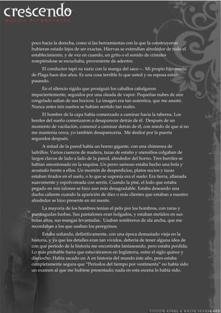 poco hacia la derecha, como si las herramientas con la que la construyeron
hubieran estado lejos de ser exactas. Hiervas se extendían alrededor de todo el
establecimiento, y de vez en cuando, un grito o el sonido de cristales
rompiéndose se escuchaba, proveniente de adentro.
El conductor tapó su nariz con la manga del saco—. Mi propio hijo murió
de Plaga hace dos años. Es una cosa terrible lo que usted y su esposa están
pasando.
En el silencio rígido que prosiguió los caballos cabalgaron
impacientemente, seguidos por una oleada de vapor. Pequeñas nubes de aire
congelado salían de sus hocicos. La imagen era tan autentica, que me asustó.
Nunca antes mis sueños se habían sentido tan reales.
El hombre de la capa había comenzado a caminar hacia la taberna. Los
bordes del sueño comenzaron a desaparecer detrás de él. Después de un
momento de vacilación, comencé a caminar detrás de él, con miedo de que si no
me mantenía cerca, yo también desaparecería. Me deslicé por la puerta
segundos después.
A mitad de la pared había un horno gigante, con una chimenea de
ladrillos. Varios cuencos de madera, tazas de estaño y utensilios colgaban de
largos clavos de lado a lado de la pared, alrededor del horno. Tres barriles se
habían amontonado en la esquina. Un perro sarnoso estaba hecho una bola y
acostado frente a ellos. Un montón de desperdicios, platos sucios y tazas
estaban tirados en el suelo, o lo que se suponía era el suelo: Era tierra, allanada
suavemente y espolvoreada con serrín. Cuando la pisé, el lodo que estaba
pegado en mis talones se hizo aun más desagradable. Estaba deseando una
ducha caliente cuando la aparición de diez o más clientes que estaban a nuestro
alrededor se hizo presente en mi mente.
La mayoría de los hombres tenían el pelo por los hombros, con raras y
puntiagudas barbas. Sus pantalones eran holgados, y estaban metidos en sus
botas altas, sus mangas levantadas. Usaban sombreros de ala ancha, que me
recordaban a los que usaban los peregrinos.
Estaba soñando, definitivamente, con una época demasiado vieja en la
historia, y ya que los detalles eran tan vívidos, debería de tener alguna idea de
con qué periodo de la historia me encontraba fantaseando, pero estaba perdida.
Lo más probable fuera que estuviéramos en Inglaterra, entre el siglo quince y
dieciocho. Había sacado un A en historia del mundo éste año, pero estaba
completamente segura que “Periodos del tiempo por vestimenta” no había sido
un examen al que me hubiese presentado; nada en esta escena lo había sido.
 