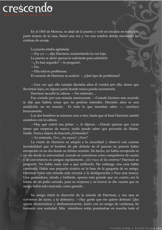 En el 1565 de Monroe, se alejó de la puerta y voló en círculos en torno a la
parte trasera de la casa, llamó una vez y vio una sombra detrás moviendo las
cortinas de encaje.
La puerta estaba agrietada
—Soy yo —, dijo Harrison, manteniendo la voz baja.
La puerta se abrió apenas lo suficiente para admitirlo
—¿Te han seguido? —le preguntó.
—No.
—Ella está en problemas.
El corazón de Harrison se aceleró. —¿Qué tipo de problemas?
—Una vez que ella cumpla dieciséis años él vendrá por ella, tienes que
llevártela lejos, en alguna parte donde nunca pueda encontrarla.
Harrison sacudió la cabeza. —No entiendo…
Fue cortado por una mirada amenazante. —Cuando hicimos este acuerdo
te dije que habría cosas que no podrías entender. Dieciséis años es una
maldición, en mi mundo. Es todo lo que necesitas saber —, concluyó
bruscamente.
Los dos hombres se miraron uno a otro, hasta que al final Harrison asintió
cauteloso con la cabeza.
—Hay que cubrir sus pistas —, le dijeron. —Donde quieras que vayas
tienes que empezar de nuevo, nadie puede saber que provenía de Maine.
Nadie. Nunca dejará de buscarla ¿Entiendes?
—Yo entiendo. Pero, ¿Su esposa? ¿Nora?
La visión de Harrison se adaptó a la oscuridad y observó con curiosa
incredulidad que el hombre de pie delante de él parecía no parecía haber
envejecido ni un día desde su última reunión. De hecho, no había envejecido ni
un día desde la universidad, cuando se conocieron como compañeros de cuarto
y se convirtieron en amigos rápidamente. ¿Un truco de las sombras? Harrison se
preguntó. No había nada más a que atribuirlo. Sin embargo una cosa había
cambiado. Había una pequeña cicatriz en la base de la garganta de su amigo.
Harrison tomó una mirada más cercana a la desfiguración e hizo una mueca.
Una quemadura, alzada y brillante, apenas más grande que un cuarto, era la
forma de un puño cerrado, para su sorpresa y su horror se dio cuenta que su
amigo había sido marcado, como ganado.
Su amigo sintió la dirección de la mirada de Harrison, y sus ojos se
volvieron de acero, a la defensiva. —Hay gente que me quiere destruir. Que
quiere desmoralizar y deshumanizarme. Junto con un amigo de confianza, he
formado una sociedad. Más miembros están poniéndose en marcha todo el
 