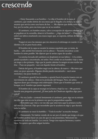 —Estoy buscando a un hombre— Le dijo el hombre de la capa al
cantinero, que estaba detrás de una mesa que le llegaba a la cintura, la cual yo
asumía que servía como una barra de bar. —. Me dijeron que debía verlo aquí
hoy por la noche, pero me temo que no sé su nombre.
El cantinero, un hombre enano, calvo a excepción de algunos cabellos que
se pegaban en la coronilla, observó al hombre— ¿Algo de beber? — Preguntó, y
estiró sus labios enseñando una maza negra que, se suponía, debían de ser sus
dientes.
Tragué en seco las náuseas que me atacaron el estómago en cuanto vi sus
dientes y di un paso hacia atrás.
El hombre de la capa no mostró la misma repulsión que yo tenía, de
hecho… sólo asintió brevemente con la cabeza— Necesito encontrar a este
hombre lo antes posible. Me dijeron que tú serías capaz de ayudar.
La sonrisa forzada del cantinero se desplomó en sus labios— A la orden;
puedo ayudarle a encontrarlo, mi señor. Pero confíe en un hombre viejo y tome
un trago o dos primero. Algo que le pueda calentar la sangre en una noche tan
fría— Puso un pequeño vaso con líquido frente al hombre.
Detrás del gorro, el hombre negó con la cabeza, de nuevo —Me temo que
estoy un poco apurado. Dígame dónde puedo encontrarlo— sacó unas
monedas y las puso frente a él.
El cantinero guardó las monedas y apuntó hacia la puerta trasera con un
movimiento de cabeza—Está en lo profundo del bosque. Pero, mi señor,
algunos dicen que el bosque está embrujado. Dicen que el hombre que entre al
bosque, es el hombre que jamás regresará.
El hombre de la capa se recargó en la barra y bajó la voz —Me gustaría
hacerle una pregunta personal. ¿El mes judío de Cheshvan significa algo para
usted?
—No soy Judío—contestó lentamente el cantinero, pero algo en su mirada
me dijo que esta no era la primera vez que le preguntaban aquello.
—El hombre que vine a ver me dijo que estuviera aquí la primera noche
del mes de Chesvan. Dijo que necesitaba que le ayudara en algo y que duraría
toda la noche.
El cantinero se rascó la barbilla— “Toda la noche” es mucho tiempo.
—Demasiado. No habría venido de no ser por el miedo que tengo a lo que
ese hombre podría hacer en caso de que no me presentara. Mencionó los
nombres de toda mi familia. Los conocía. Tengo una esposa hermosa y cuatro
hijos. No quiero que ellos salgan heridos.
 