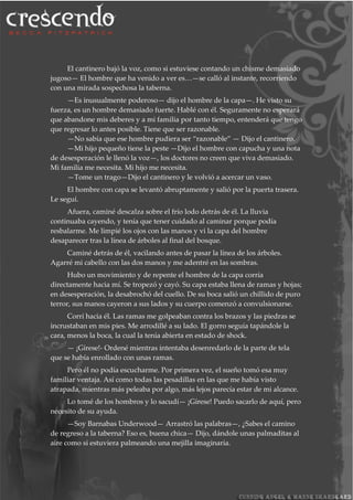El cantinero bajó la voz, como si estuviese contando un chisme demasiado
jugoso— El hombre que ha venido a ver es…—se calló al instante, recorriendo
con una mirada sospechosa la taberna.
—Es inusualmente poderoso— dijo el hombre de la capa—. He visto su
fuerza, es un hombre demasiado fuerte. Hablé con él. Seguramente no esperará
que abandone mis deberes y a mi familia por tanto tiempo, entenderá que tengo
que regresar lo antes posible. Tiene que ser razonable.
—No sabía que ese hombre pudiera ser “razonable” — Dijo el cantinero.
—Mi hijo pequeño tiene la peste —Dijo el hombre con capucha y una nota
de desesperación le llenó la voz—, los doctores no creen que viva demasiado.
Mi familia me necesita. Mi hijo me necesita.
—Tome un trago—Dijo el cantinero y le volvió a acercar un vaso.
El hombre con capa se levantó abruptamente y salió por la puerta trasera.
Le seguí.
Afuera, caminé descalza sobre el frío lodo detrás de él. La lluvia
continuaba cayendo, y tenía que tener cuidado al caminar porque podía
resbalarme. Me limpié los ojos con las manos y vi la capa del hombre
desaparecer tras la línea de árboles al final del bosque.
Caminé detrás de él, vacilando antes de pasar la línea de los árboles.
Agarré mi cabello con las dos manos y me adentré en las sombras.
Hubo un movimiento y de repente el hombre de la capa corría
directamente hacia mí. Se tropezó y cayó. Su capa estaba llena de ramas y hojas;
en desesperación, la desabrochó del cuello. De su boca salió un chillido de puro
terror, sus manos cayeron a sus lados y su cuerpo comenzó a convulsionarse.
Corrí hacia él. Las ramas me golpeaban contra los brazos y las piedras se
incrustaban en mis pies. Me arrodillé a su lado. El gorro seguía tapándole la
cara, menos la boca, la cual la tenía abierta en estado de shock.
— ¡Gírese!- Ordené mientras intentaba desenredarlo de la parte de tela
que se había enrollado con unas ramas.
Pero él no podía escucharme. Por primera vez, el sueño tomó esa muy
familiar ventaja. Así como todas las pesadillas en las que me había visto
atrapada, mientras más peleaba por algo, más lejos parecía estar de mi alcance.
Lo tomé de los hombros y lo sacudí— ¡Gírese! Puedo sacarlo de aquí, pero
necesito de su ayuda.
—Soy Barnabas Underwood— Arrastró las palabras—, ¿Sabes el camino
de regreso a la taberna? Eso es, buena chica— Dijo, dándole unas palmaditas al
aire como si estuviera palmeando una mejilla imaginaria.
 