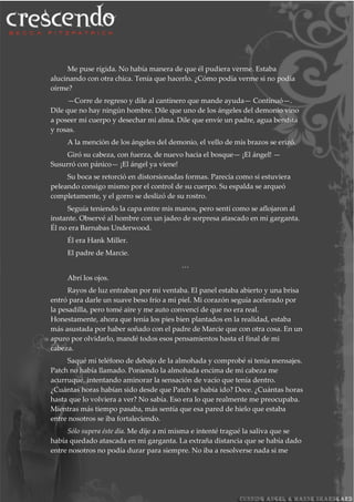 Me puse rígida. No había manera de que él pudiera verme. Estaba
alucinando con otra chica. Tenía que hacerlo. ¿Cómo podía verme si no podía
oírme?
—Corre de regreso y dile al cantinero que mande ayuda— Continuó—.
Dile que no hay ningún hombre. Dile que uno de los ángeles del demonio vino
a poseer mi cuerpo y desechar mi alma. Dile que envíe un padre, agua bendita
y rosas.
A la mención de los ángeles del demonio, el vello de mis brazos se erizó.
Giró su cabeza, con fuerza, de nuevo hacia el bosque— ¡El ángel! —
Susurró con pánico— ¡El ángel ya viene!
Su boca se retorció en distorsionadas formas. Parecía como si estuviera
peleando consigo mismo por el control de su cuerpo. Su espalda se arqueó
completamente, y el gorro se deslizó de su rostro.
Seguía teniendo la capa entre mis manos, pero sentí como se aflojaron al
instante. Observé al hombre con un jadeo de sorpresa atascado en mi garganta.
Él no era Barnabas Underwood.
Él era Hank Miller.
El padre de Marcie.
…
Abrí los ojos.
Rayos de luz entraban por mi ventaba. El panel estaba abierto y una brisa
entró para darle un suave beso frío a mi piel. Mi corazón seguía acelerado por
la pesadilla, pero tomé aire y me auto convencí de que no era real.
Honestamente, ahora que tenía los pies bien plantados en la realidad, estaba
más asustada por haber soñado con el padre de Marcie que con otra cosa. En un
apuro por olvidarlo, mandé todos esos pensamientos hasta el final de mi
cabeza.
Saqué mi teléfono de debajo de la almohada y comprobé si tenía mensajes.
Patch no había llamado. Poniendo la almohada encima de mi cabeza me
acurruqué, intentando aminorar la sensación de vacío que tenía dentro.
¿Cuántas horas habían sido desde que Patch se había ido? Doce. ¿Cuántas horas
hasta que lo volviera a ver? No sabía. Eso era lo que realmente me preocupaba.
Mientras más tiempo pasaba, más sentía que esa pared de hielo que estaba
entre nosotros se iba fortaleciendo.
Sólo supera éste día. Me dije a mi misma e intenté tragué la saliva que se
había quedado atascada en mi garganta. La extraña distancia que se había dado
entre nosotros no podía durar para siempre. No iba a resolverse nada si me
 