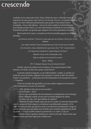 ocultaba en mi cama todo el día. Vería a Patch de nuevo. Inclusive tenía la
esperanza de que pasara a por mí hoy a la escuela. Era eso o yo podría llamarle.
Seguí con estos ridículos pensamientos para poder evitar pensar en los
arcángeles. Acerca del infierno. Acerca de cómo estaba lo suficientemente
preocupada porque Patch y yo nos estuviéramos metiendo en un problema
demasiado grande, tan grande que ninguno de los dos podríamos arreglar.
Me levanté de la cama y encontré un Post-It amarillo pegado en el espejo
del baño.
¿Las buenas noticias? Convencí a Lynn para que no enviara a Scott a por ti ésta
mañana.
¿Las malas noticias? Lynn ha planeado que le des un tour por la ciudad.
En éste punto, estoy completamente segura que decir “No” no funcionará.
¿Te importaría enseñarle la ciudad después de clases?
Mantén el tour corto. Demasiado corto.
Deje su número en la mesa de la cocina.
Besos - Mamá.
PD: Te llamaré hoy por la noche desde mi hotel.
Gruñí y apoyé mi cabeza en la encimera. Si no quería pasar ni diez
minutos con Scott, ¿Cómo iba a pasar varias horas?
Cuarenta minutos después, ya me había bañado, vestido, y comido un
tazón de avena de fresas. Alguien tocó la puerta. Cuando la abrí Vee estaba
frente a mí sonriente— ¿Lista para otro día interesante en la escuela de verano?
— Preguntó.
Tomé mi mochila del ganchillo en el que estaba colgada en el armario—
¿Sólo terminemos con esto, de acuerdo?
— ¡Oh! ¿Quién se hizo pis en tus cereales?
—Scott Parnell— Patch.
—Ya veo que el problema de incontinencia no desapareció con el tiempo.
—Estoy obligada a darle un tour por la ciudad después de clases.
—Es como una cita. ¿Por qué habrías de odiarlo?
—Deberías de haber estado aquí ayer por la noche. La cena fue demasiado
rara. La mamá de Scott empezó a contarnos su problemático pasado y él la
calló. No sólo eso sino que parecía como si la estuviera amenazando. Luego se
excusó diciendo que necesitaba usar el baño, pero terminó espiándonos desde
el pasillo— Y luego le habló mediante pensamientos a su madre. O algo así.
—Parece como si quisiera mantener su vida en privado. Suena como que
vamos a tener que hacer algo para cambiar eso.
 