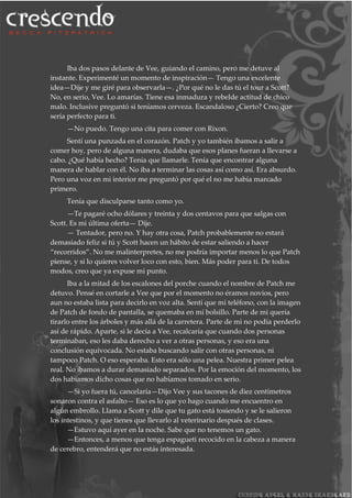 Iba dos pasos delante de Vee, guiando el camino, pero me detuve al
instante. Experimenté un momento de inspiración— Tengo una excelente
idea—Dije y me giré para observarla—. ¿Por qué no le das tú el tour a Scott?
No, en serio, Vee. Lo amarías. Tiene esa inmadura y rebelde actitud de chico
malo. Inclusive preguntó si teníamos cerveza. Escandaloso ¿Cierto? Creo que
sería perfecto para ti.
—No puedo. Tengo una cita para comer con Rixon.
Sentí una punzada en el corazón. Patch y yo también íbamos a salir a
comer hoy, pero de alguna manera, dudaba que esos planes fueran a llevarse a
cabo. ¿Qué había hecho? Tenía que llamarle. Tenía que encontrar alguna
manera de hablar con él. No iba a terminar las cosas así como así. Era absurdo.
Pero una voz en mi interior me preguntó por qué el no me había marcado
primero.
Tenía que disculparse tanto como yo.
—Te pagaré ocho dólares y treinta y dos centavos para que salgas con
Scott. Es mi última oferta— Dije.
— Tentador, pero no. Y hay otra cosa, Patch probablemente no estará
demasiado feliz si tú y Scott hacen un hábito de estar saliendo a hacer
“recorridos”. No me malinterpretes, no me podría importar menos lo que Patch
piense, y si lo quieres volver loco con esto, bien. Más poder para ti. De todos
modos, creo que ya expuse mi punto.
Iba a la mitad de los escalones del porche cuando el nombre de Patch me
detuvo. Pensé en cortarle a Vee que por el momento no éramos novios, pero
aun no estaba lista para decirlo en voz alta. Sentí que mi teléfono, con la imagen
de Patch de fondo de pantalla, se quemaba en mi bolsillo. Parte de mi quería
tirarlo entre los árboles y más allá de la carretera. Parte de mi no podía perderlo
así de rápido. Aparte, si le decía a Vee, recalcaría que cuando dos personas
terminaban, eso les daba derecho a ver a otras personas, y eso era una
conclusión equivocada. No estaba buscando salir con otras personas, ni
tampoco Patch. O eso esperaba. Esto era sólo una pelea. Nuestra primer pelea
real. No íbamos a durar demasiado separados. Por la emoción del momento, los
dos habíamos dicho cosas que no habíamos tomado en serio.
—Si yo fuera tú, cancelaría—Dijo Vee y sus tacones de diez centímetros
sonaron contra el asfalto— Eso es lo que yo hago cuando me encuentro en
algún embrollo. Llama a Scott y dile que tu gato está tosiendo y se le salieron
los intestinos, y que tienes que llevarlo al veterinario después de clases.
—Estuvo aquí ayer en la noche. Sabe que no tenemos un gato.
—Entonces, a menos que tenga espagueti recocido en la cabeza a manera
de cerebro, entenderá que no estás interesada.
 