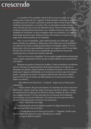 Lo consideré. Si le cancelaba a Scott lo del tour por la ciudad, tal vez
podría tomar el auto de Vee y seguirlo. Podría descubrir realmente lo que había
sucedido ayer por la noche y quitarme la duda de saber si Scott le había hablado
mediante el pensamiento a su madre. Hace un año habría tomado esa idea
como ridícula, pero las cosas eran diferentes ahora. Patch me había hablado
mediante el pensamiento numerosas veces. También Chauncey (Alias Jules) un
Nephilim de mi pasado. Ya que los ángeles caídos no envejecían, y yo conocía a
Scott desde que tenía cinco, rechacé esa idea. Pero inclusive si Scott no era un
ángel caído, todavía podría ser un Nephilim.
Pero y si era un Nephilim, ¿Qué estaba haciendo en Coldwater? ¿Qué
hacía viviendo una ordinaria y adolescente vida? ¿Sabía que era un Nephilim?
¿Lo sabía Lynn? ¿Scott ya había jurado lealtad a los ángeles caidos? Y si no lo
había hecho, ¿Era mi responsabilidad avisarle con respecto a ello? No me había
llevado bien con Scott, pero eso no significaba que porque me cayera mal
tendría que dar su cuerpo dos semanas cada año.
O tal vez él no era un Nephilim. Tal vez estaba imaginándome demasiadas
cosas y estaba exagerando el hecho de que le había hablado con el pensamiento
a su madre.
Después de química, fui hacia mi casillero. Tomé mi mochila y mi teléfono
móvil y salí hacia el estacionamiento. Scott estaba sentado en el capó de su
Mustang azul grisáceo. Seguía usando su sombrero hawaiano, y se me vino a la
mente que si siguiera utilizándolo, no lo reconocería el día en que no lo trajera
puesto. Agregando un punto: Ni siquiera sabía de qué color era su cabello.
Saqué el Post-it que mi madre me había dejado en la cocina de mi mochila y
llamé a su número.
—Ésta debe de ser Nora Gray— Contestó— Espero que no llames para
cancelarme.
—Malas noticias. Mi gato está enfermo. El veterinario me dio la cita de las
doce treinta. Vamos a tener que dejar el tour para otro día, lo siento— Colgué,
sin esperar sentir la culpa que me abordó el cuerpo. Después de todo, era sólo
una pequeña mentira. Y ni una sola parte de mí creía que Scott realmente
deseaba hacer un tour por Coldwater. O al menos eso era lo que me estaba
diciendo a mi misma para convencer a mi consciencia.
—Claro—Dijo Scott y me colgó.
Solamente pude cerrar mi teléfono cuando Vee llegó detrás de mí— Lo
cancelaste muy bien. Esa es mi chica.
— ¿Te importaría si uso el Neon por la tarde? — Pregunté, viendo como
Scott se bajaba del capó de su auto y llamaba por su celular.
— ¿A qué se debe la ocasión?
 