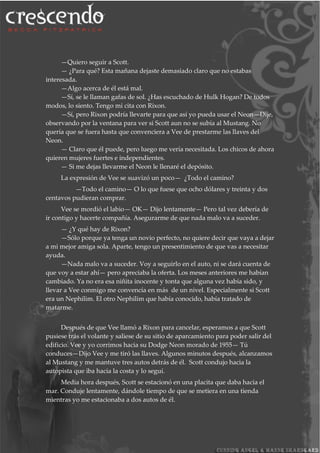 —Quiero seguir a Scott.
— ¿Para qué? Esta mañana dejaste demasiado claro que no estabas
interesada.
—Algo acerca de él está mal.
—Sí, se le llaman gafas de sol. ¿Has escuchado de Hulk Hogan? De todos
modos, lo siento. Tengo mi cita con Rixon.
—Sí, pero Rixon podría llevarte para que así yo pueda usar el Neon—Dije,
observando por la ventana para ver si Scott aun no se subía al Mustang. No
quería que se fuera hasta que convenciera a Vee de prestarme las llaves del
Neon.
— Claro que él puede, pero luego me vería necesitada. Los chicos de ahora
quieren mujeres fuertes e independientes.
— Si me dejas llevarme el Neon le llenaré el depósito.
La expresión de Vee se suavizó un poco— ¿Todo el camino?
—Todo el camino— O lo que fuese que ocho dólares y treinta y dos
centavos pudieran comprar.
Vee se mordió el labio— OK— Dijo lentamente— Pero tal vez debería de
ir contigo y hacerte compañía. Asegurarme de que nada malo va a suceder.
— ¿Y qué hay de Rixon?
—Sólo porque ya tenga un novio perfecto, no quiere decir que vaya a dejar
a mi mejor amiga sola. Aparte, tengo un presentimiento de que vas a necesitar
ayuda.
—Nada malo va a suceder. Voy a seguirlo en el auto, ni se dará cuenta de
que voy a estar ahí— pero apreciaba la oferta. Los meses anteriores me habían
cambiado. Ya no era esa niñita inocente y tonta que alguna vez había sido, y
llevar a Vee conmigo me convencía en más de un nivel. Especialmente si Scott
era un Nephilim. El otro Nephilim que había conocido, había tratado de
matarme.
Después de que Vee llamó a Rixon para cancelar, esperamos a que Scott
pusiese trás el volante y saliese de su sitio de aparcamiento para poder salir del
edificio. Vee y yo corrimos hacia su Dodge Neon morado de 1955— Tú
conduces—Dijo Vee y me tiró las llaves. Algunos minutos después, alcanzamos
al Mustang y me mantuve tres autos detrás de él. Scott condujo hacia la
autopista que iba hacia la costa y lo seguí.
Media hora después, Scott se estacionó en una placita que daba hacia el
mar. Conduje lentamente, dándole tiempo de que se metiera en una tienda
mientras yo me estacionaba a dos autos de él.
 