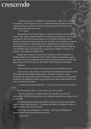 —Parece que Scotty “el chiflado” va de compras—Dijo Vee—. Hablando
de compras, ¿No te importa si voy a ver algunas tiendas mientras tú haces tu
vigilancia obsesiva amateur? Rixon dice que le gustan las bufandas, y mi
guardarropa está desierto de ellas.
—Ve a verlas.
Quedándome en el mismo lugar, vi como Scott entraba a una tienda de
moda y salía quince minutos después con una bolsa en las manos. Fue hacia
otra tienda y salió diez minutos después con otra bolsa. Nada fuera de lo
normal ni nada que me hiciera pensar que él podría ser un Nephilim. Después
de la tercera tienda, la atención de Scott se disipó hacia un grupo de chicas
universitarias que comían en la calle de enfrente. Estaban sentadas debajo de
una sombrilla afuera del restaurante, usando shorts y Bikinis. Scott sacó su
celular y tomó algunas cándidas fotos.
Me giré para observar el vidrio del restaurante y ahí fue cuando lo vi.
Estaba sentado del otro lado del cristal. Estaba vestido en pantalones caquis,
una camisa azul y una chaqueta color crema. Su cabello rubio se veía aun más
largo porque lo traía en una cola de caballo. Estaba leyendo el periódico.
Mi padre.
Dobló el papel y se dirigió hacia la parte trasera del establecimiento.
Corrí, crucé la calle y entré a la cafetería. Me deslicé hacia la parte de atrás
de la cafetería, buscándole frenéticamente. El pasillo en blanco y negro
terminaba con dos puertas, el baño de hombres a la izquierda y el de mujeres a
la derecha. No había otra salida, lo que quería decir que mi padre tendría que
estar en el baño de hombres.
— ¿Qué es lo que estás haciendo? —La voz de Scott se escuchó detrás de
mí.
Me di la media vuelta— ¿Cómo- Qué- Qué haces tú aquí?
—Te iba a preguntar lo mismo. Sé que me seguiste, no actúes tan
sorprendida. Se le llama espejo retrovisor. ¿Me estás acosando por alguna razón
en especial?
Mis pensamientos estaban demasiado revueltos como para importarme
qué era lo que estaba diciendo— Ve adentro del baño de caballeros y dime si
hay un hombre con camisa azul ahí.
Scott le dio unas palmaditas a mi frente— ¿Drogas? ¿Problemas de
personalidad? Estás actuando como una loca.
— ¡Sólo hazlo!
 