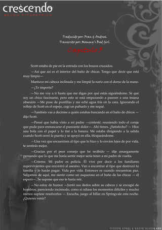 Traducido por: Fran & Andrea.
Transcrito por: Mommy’s Bad Girl.
Capitulo 5
Scott estaba de pie en la entrada con los brazos cruzados.
—Así que así es el interior del baño de chicas. Tengo que decir que está
muy limpio—
Mantuve mi cabeza inclinada y me limpié la nariz con el dorso de la mano.
—¿Te importa?
—No me voy a ir hasta que me digas por qué estás siguiéndome. Sé que
soy un chico fascinante, pero esto se está empezando a parecer a una insana
obsesión —Me puse de puntillas y me eché agua fría en la cara. Ignorando el
reflejo de Scott en el espejo, cogí un pañuelo y me sequé.
—También vas a decirme a quién estabas buscando en el baño de chicos —
dijo Scott.
—Pensé que había visto a mi padre —contesté, reuniendo todo el coraje
que pude para enmascarar el punzante dolor—. Ahí tienes. ¿Satisfecho? — Hice
una bola con el papel y lo tiré a la basura. Me estaba dirigiendo a la salida
cuando Scott cerró la puerta y se apoyó en ella, bloqueándome.
—Una vez que encuentren al tipo que lo hizo y lo envíen lejos de por vida,
te sentirás mejor.
—Gracias por el peor consejo que he recibido — dije amargamente
pensando que lo que me haría sentir mejor sería tener a mi padre de vuelta.
—Créeme. Mi padre es policía. Él vive por decir a los familiares
supervivientes que encontró al asesino. Van a encontrar al tipo que destrozó tu
familia y le harán pagar. Vida por vida. Entonces es cuando encuentras paz.
Salgamos de aquí, me siento como un asqueroso en el baño de las chicas — él
esperó—. Se supone que eso te haría reír.
—No estoy de humor —Juntó sus dedos sobre su cabeza y se encogió de
hombros, pareciendo incómodo, como si odiase los momentos difíciles y mucho
menos supiese resolverlos — Escucha, juego al billar en Springvale esta noche.
¿Quieres venir?
 