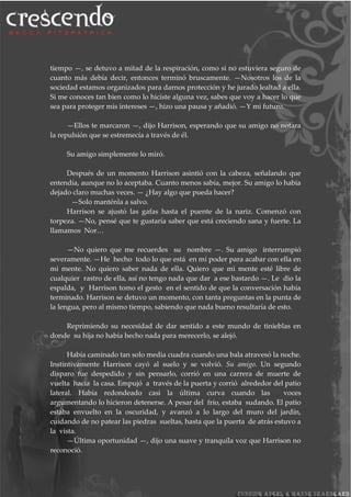 tiempo —, se detuvo a mitad de la respiración, como si no estuviera seguro de
cuanto más debía decir, entonces terminó bruscamente. —Nosotros los de la
sociedad estamos organizados para darnos protección y he jurado lealtad a ella.
Si me conoces tan bien como lo hiciste alguna vez, sabes que voy a hacer lo que
sea para proteger mis intereses —, hizo una pausa y añadió. —Y mi futuro.
—Ellos te marcaron —, dijo Harrison, esperando que su amigo no notara
la repulsión que se estremecía a través de él.
Su amigo simplemente lo miró.
Después de un momento Harrison asintió con la cabeza, señalando que
entendía, aunque no lo aceptaba. Cuanto menos sabía, mejor. Su amigo lo había
dejado claro muchas veces. — ¿Hay algo que pueda hacer?
—Solo manténla a salvo.
Harrison se ajustó las gafas hasta el puente de la nariz. Comenzó con
torpeza. —No, pensé que te gustaría saber que está creciendo sana y fuerte. La
llamamos Nor…
—No quiero que me recuerdes su nombre —. Su amigo interrumpió
severamente. —He hecho todo lo que está en mi poder para acabar con ella en
mi mente. No quiero saber nada de ella. Quiero que mi mente esté libre de
cualquier rastro de ella, así no tengo nada que dar a ese bastardo —. Le dio la
espalda, y Harrison tomo el gesto en el sentido de que la conversación había
terminado. Harrison se detuvo un momento, con tanta preguntas en la punta de
la lengua, pero al mismo tiempo, sabiendo que nada bueno resultaría de esto.
Reprimiendo su necesidad de dar sentido a este mundo de tinieblas en
donde su hija no había hecho nada para merecerlo, se alejó.
Había caminado tan solo media cuadra cuando una bala atravesó la noche.
Instintivamente Harrison cayó al suelo y se volvió. Su amigo. Un segundo
disparo fue despedido y sin pensarlo, corrió en una carrera de muerte de
vuelta hacia la casa. Empujó a través de la puerta y corrió alrededor del patio
lateral. Había redondeado casi la última curva cuando las voces
argumentando lo hicieron detenerse. A pesar del frío, estaba sudando. El patio
estaba envuelto en la oscuridad, y avanzó a lo largo del muro del jardín,
cuidando de no patear las piedras sueltas, hasta que la puerta de atrás estuvo a
la vista.
—Última oportunidad —, dijo una suave y tranquila voz que Harrison no
reconoció.
 