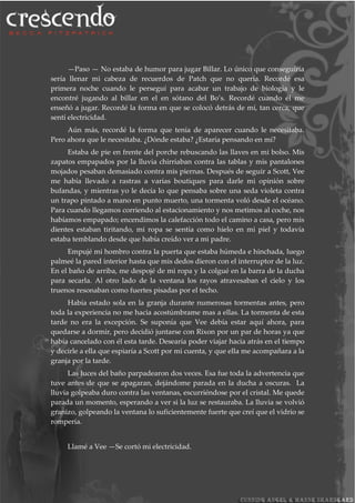—Paso — No estaba de humor para jugar Billar. Lo único que conseguiría
sería llenar mi cabeza de recuerdos de Patch que no quería. Recordé esa
primera noche cuando le perseguí para acabar un trabajo de biología y le
encontré jugando al billar en el en sótano del Bo’s. Recordé cuando él me
enseñó a jugar. Recordé la forma en que se colocó detrás de mí, tan cerca, que
sentí electricidad.
Aún más, recordé la forma que tenía de aparecer cuando le necesitaba.
Pero ahora que le necesitaba. ¿Dónde estaba? ¿Estaría pensando en mí?
Estaba de pie en frente del porche rebuscando las llaves en mi bolso. Mis
zapatos empapados por la lluvia chirriaban contra las tablas y mis pantalones
mojados pesaban demasiado contra mis piernas. Después de seguir a Scott, Vee
me había llevado a rastras a varias boutiques para darle mi opinión sobre
bufandas, y mientras yo le decía lo que pensaba sobre una seda violeta contra
un trapo pintado a mano en punto muerto, una tormenta voló desde el océano.
Para cuando llegamos corriendo al estacionamiento y nos metimos al coche, nos
habíamos empapado; encendimos la calefacción todo el camino a casa, pero mis
dientes estaban tiritando, mi ropa se sentía como hielo en mi piel y todavía
estaba temblando desde que había creído ver a mi padre.
Empujé mi hombro contra la puerta que estaba húmeda e hinchada, luego
palmeé la pared interior hasta que mis dedos dieron con el interruptor de la luz.
En el baño de arriba, me despojé de mi ropa y la colgué en la barra de la ducha
para secarla. Al otro lado de la ventana los rayos atravesaban el cielo y los
truenos resonaban como fuertes pisadas por el techo.
Había estado sola en la granja durante numerosas tormentas antes, pero
toda la experiencia no me hacia acostúmbrame mas a ellas. La tormenta de esta
tarde no era la excepción. Se suponía que Vee debía estar aquí ahora, para
quedarse a dormir, pero decidió juntarse con Rixon por un par de horas ya que
había cancelado con él esta tarde. Desearía poder viajar hacia atrás en el tiempo
y decirle a ella que espiaría a Scott por mi cuenta, y que ella me acompañara a la
granja por la tarde.
Las luces del baño parpadearon dos veces. Esa fue toda la advertencia que
tuve antes de que se apagaran, dejándome parada en la ducha a oscuras. La
lluvia golpeaba duro contra las ventanas, escurriéndose por el cristal. Me quede
parada un momento, esperando a ver si la luz se restauraba. La lluvia se volvió
granizo, golpeando la ventana lo suficientemente fuerte que creí que el vidrio se
rompería.
Llamé a Vee —Se cortó mi electricidad.
 