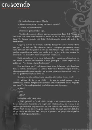 —Sí. Las farolas se murieron. Mierda.
—¿Quieres manejar de vuelta y hacerme compañía?
—Veamos. No especialmente.
—Prometiste que dormirías aquí.
—También le prometí a Rixon que nos veríamos en Taco Bell. No voy a
cancelarle dos veces en un mismo día. Dame un par de horas, luego soy toda
tuya. Te llamaré cuando esté lista. Definitivamente estaré ahí antes de
medianoche.
Colgué y exprimí mi memoria tratando de recordar donde fue la última
vez que vi los fósforos. No estaba tan oscuro como para que necesitara usar
velas para ver, pero me gustaba la idea de iluminar este lugar tanto como fuera
posible, especialmente desde que estaba sola. La luz tenía una manera de
mantener a los mounstros de mi imaginación acorralados.
Había candelabros en la mesa del comedor, recordé, envolviéndome en
una toalla y bajando las escaleras al nivel principal. Y velas largas en los
gabinetes, ¿Pero donde estaban los fósforos?
Una sombra se movió en los campos de atrás de la casa y giré la cabeza
hacia la ventana de la cocina. Las láminas de lluvia se derramaban por el vidrio,
distorsionando el mundo exterior, me acerqué para tener una mejor vista. Lo
que sea que hubiese visto se había ido.
Un coyote, me dije, sintiendo una repentina adrenalina. Solo un coyote.
El teléfono de la cocina chilló y lo agarré, mitad porque estaba
sorprendida y mitad porque quería escuchar una voz humana. Estaba rogando
que fuera Vee llamando para decir que había cambiado de parecer.
—¿Hola?
Esperé.
—¿Hola?
La estática crujió en mi oído.
—¿Vee? ¿Mamá? —Por el rabillo del ojo vi otra sombra escabullirse a
través del campo. Tomando una respiración estabilizadora, me recordé a mi
misma que no había ninguna forma de que estuviera en verdadero peligro.
Quizás Patch no era mi novio, pero seguía siendo mi ángel guardián. Si había
un problema, estaría aquí. Pero aunque lo pensara, me preguntaba si podría
contar con Patch para algo más…
 