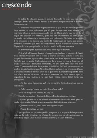 Él debía de odiarme, pensé. Él estaría deseando no tener que ver nada
conmigo. Debía estar todavía furioso y eso era el porque no hacía el esfuerzo
de contactarme.
El problema con ese tren de pensamientos es que solo me hizo enojar más.
Aquí estaba yo preocupándome por él, pero las opciones eran, donde que
estuviera, él no se estaba preocupando por mi. Había dicho que no se iba a
tragar mi decisión de terminar, pero eso era exactamente lo que estaba
haciendo. No había enviado mensajes de texto o llamado. No había hecho nada.
Y no era como si no tuviera una razón. El podía tocar mi puerta este mismo
momento y decirme que había estado haciendo donde Marcie dos noches atrás.
Él podía decirme por qué salió corriendo cuando le dije que lo amaba.
Sí. Estaba enojada. Sólo esta vez, iba a hacer algo al respecto.
Colgué el teléfono de la casa y busqué en mi celular el número de Scott.
Iba a tirar la precaución con el viento y aceptar su oferta. Incluso si sabía que
era por las razones equivocadas, quería salir con Scott. Quería hacer sentir a
Patch lo que yo sentía. Si él creía que me iba a sentar en casa y llorar por él,
estaba equivocado. Habíamos terminado, yo era libre para salir con otros
chicos. Y mientras lo hacía, iba a probar la habilidad de Patch para mantenerme
a salvo. Quizás Scott si era un Nephilim. Quizás incluso él era problema. Quizás
él era exactamente la clase de chico de la que debía mantenerme apartada. Sentí
una dura sonrisa atravesar mi rostro, mientras me daba cuenta que no
importaba lo que hiciera, o lo que Scott podría hacer, Patch tenía que
protegerme.
—¿Te has ido a Springvale ya? —le pregunté a Scott, después de marcar
su número.
—¿Salir conmigo no era tan malo después de todo?
–Si te vas a regodear con eso, no voy a ir.
Escuché su sonrisa —Tranquila Grey, solo estaba jugando contigo.
Le había prometido a mi mamá mantenerme alejada de Scott, pero no
estaba preocupada. Si Scott se metía conmigo, Patch tenía que aparecer.
—¿Bueno? —dije —¿Vas a venir a recogerme o qué?
—Pasaré después de las siete.
Springvale es un pequeño pueblo pesquero, y la mayoría de las personas
están en la calle principal: La oficina de correos, un par de restaurantes de
pescados y papas, unas cuantas tiendas al frente y el salón de billar Z.
 