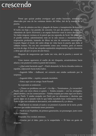 Pensé que quizás podría averiguar qué estaba haciendo, mientras lo
observaba por una de las ventanas dentro del billar, tiré de la manija de la
puerta.
El aire de adentro era frio y plagado de humo y transpiración de hombre.
El techo era bajo y las paredes de concreto. Un par de posters de carros, un
calendario de Sports Illustrated y un espejo Budweiser eran la única decoración.
No había ninguna ventana en la pared que me separaba de Scott. Me paseé por
el pasillo central, adentrándome más en la sala oscura y manteniendo mi
respiración profunda, tratando de filtrar mi aire de sustancias cancerígenas.
Cuando llegué al fondo del salón dirigí mi vista hacia la puerta que daba al
callejón trasero. No era tan conveniente como una ventana, pero al menos
serviría de algo. Si Scott me atrapaba espiándolo simplemente fingiría inocencia
y diría que salí por un poco de aire fresco.
Después de asegurarme que nadie me veía, abrí la puerta y asomé mi
cabeza.
Unas manos agarraron el cuello de mi chaqueta, arrastrándome hacia
afuera y me pusieron contra la pared del exterior.
—¿Qué estás haciendo aquí? —Patch demandó, la lluvia chocaba contra su
espalda, salpicando hacia todos lados.
—Jugando billar —balbuceé, mi corazón aun estaba acelerado por la
sorpresa.
—Jugando billar —repitió, sonando incrédulo.
—Estoy aquí con un amigo. Scott Parnell.
Su expresión se endureció.
—¿Tienes un problema con eso? —Le dije—, Terminamos, ¿Lo recuerdas?
Puedo salir con otros chicos si quiero — Estaba enojada— con los arcángeles,
con el destino, con las consecuencias— Estaba enojada por estar aquí con Scott y
no con Patch. Y estaba enojada con Patch por no abrazarme y decirme que
quería dejar en el pasado todo lo que había sucedido hace veinticuatro horas.
Todo lo que nos rodeaba se desvaneció, solo estábamos él y yo ahora.
Patch desvió su mirada al suelo y se presionó el puente de la nariz, podía
adivinar que estaba intentando tener paciencia.
—Scott es un Nephilim, de primera generación, un purasangre, justo como
lo era Chauncey.
Parpadeé. Era verdad, entonces.
—Gracias por el dato, pero ya lo sospechaba — Él hizo un gesto de
disgusto.
 