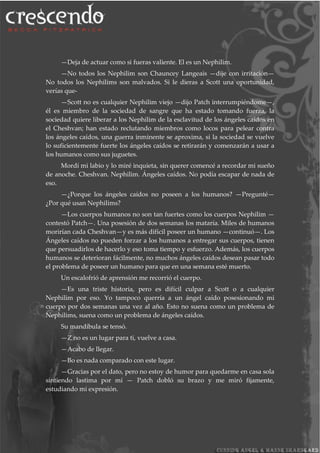 —Deja de actuar como si fueras valiente. El es un Nephilim.
—No todos los Nephilim son Chauncey Langeais —dije con irritación—
No todos los Nephilims son malvados. Si le dieras a Scott una oportunidad,
verías que-
—Scott no es cualquier Nephilim viejo —dijo Patch interrumpiéndome—,
él es miembro de la sociedad de sangre que ha estado tomando fuerza, la
sociedad quiere liberar a los Nephilim de la esclavitud de los ángeles caídos en
el Cheshvan; han estado reclutando miembros como locos para pelear contra
los ángeles caídos, una guerra inminente se aproxima, si la sociedad se vuelve
lo suficientemente fuerte los ángeles caídos se retirarán y comenzarán a usar a
los humanos como sus juguetes.
Mordí mi labio y lo miré inquieta, sin querer comencé a recordar mi sueño
de anoche. Cheshvan. Nephilim. Ángeles caídos. No podía escapar de nada de
eso.
—¿Porque los ángeles caídos no poseen a los humanos? —Pregunté—
¿Por qué usan Nephilims?
—Los cuerpos humanos no son tan fuertes como los cuerpos Nephilim —
contestó Patch—. Una posesión de dos semanas los mataría. Miles de humanos
morirían cada Cheshvan—y es más difícil poseer un humano —continuó—. Los
Ángeles caídos no pueden forzar a los humanos a entregar sus cuerpos, tienen
que persuadirlos de hacerlo y eso toma tiempo y esfuerzo. Además, los cuerpos
humanos se deterioran fácilmente, no muchos ángeles caídos desean pasar todo
el problema de poseer un humano para que en una semana esté muerto.
Un escalofrió de aprensión me recorrió el cuerpo.
—Es una triste historia, pero es difícil culpar a Scott o a cualquier
Nephilim por eso. Yo tampoco querría a un ángel caído posesionando mi
cuerpo por dos semanas una vez al año. Esto no suena como un problema de
Nephilims, suena como un problema de ángeles caídos.
Su mandíbula se tensó.
—Z no es un lugar para ti, vuelve a casa.
—Acabo de llegar.
—Bo es nada comparado con este lugar.
—Gracias por el dato, pero no estoy de humor para quedarme en casa sola
sintiendo lastima por mí — Patch dobló su brazo y me miró fijamente,
estudiando mi expresión.
 