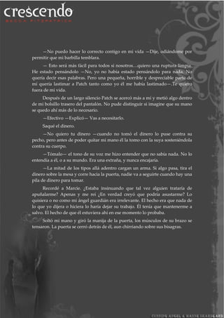—No puedo hacer lo correcto contigo en mi vida —Dije, odiándome por
permitir que mi barbilla temblara.
— Esto será más fácil para todos si nosotros…quiero una ruptura limpia.
He estado pensándolo —No, yo no había estado pensándolo para nada. No
quería decir esas palabras. Pero una pequeña, horrible y despreciable parte de
mí quería lastimar a Patch tanto como yo él me había lastimado—.Te quiero
fuera de mi vida.
Después de un largo silencio Patch se acercó más a mí y metió algo dentro
de mi bolsillo trasero del pantalón. No pude distinguir si imagine que su mano
se quedo ahí más de lo necesario.
—Efectivo —Explicó— Vas a necesitarlo.
Saqué el dinero.
—No quiero tu dinero —cuando no tomó el dinero lo puse contra su
pecho, pero antes de poder quitar mi mano él la tomo con la suya sosteniéndola
contra su cuerpo.
—Tómalo— el tono de su voz me hizo entender que no sabía nada. No lo
entendía a él, o a su mundo. Era una extraña, y nunca encajaría.
—La mitad de los tipos allá adentro cargan un arma. Si algo pasa, tira el
dinero sobre la mesa y corre hacia la puerta, nadie va a seguirte cuando hay una
pila de dinero para tomar.
Recordé a Marcie. ¿Estaba insinuando que tal vez alguien trataría de
apuñalarme? Apenas y me reí ¿En verdad creyó que podría asustarme? Lo
quisiera o no como mi ángel guardián era irrelevante. El hecho era que nada de
lo que yo dijera o hiciera lo haría dejar su trabajo. Él tenía que mantenerme a
salvo. El hecho de que él estuviera ahí en ese momento lo probaba.
Soltó mi mano y giró la manija de la puerta, los músculos de su brazo se
tensaron. La puerta se cerró detrás de él, aun chirriando sobre sus bisagras.
 