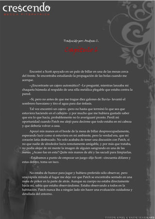 Traducido por: Andrea C.
Capítulo 6
Encontré a Scott apoyado en un palo de billar en una de las mesas cerca
del frente. Se encontraba estudiando la propagación de las bolas cuando me
acerque.
–¿Encontraste un cajero automático? –Le pregunté, mientras lanzaba mi
chaqueta húmeda al respaldo de una silla metálica plegable que estaba contra la
pared.
–Si, pero no antes de que me trague diez galones de lluvia– levantó el
sombrero hawaiano y tiro el agua para dar énfasis.
Tal vez encontró un cajero –pero no hasta que terminó lo que sea que
estuviera haciendo en el callejón– y por mucho que me hubiera gustado saber
que era lo que hacía, probablemente no lo averiguaré pronto. Perdí mi
oportunidad cuando Patch me alejó para decirme que todo estaba en mi cabeza
y que debería volver a casa.
Apoyé mis manos en el borde de la mesa de billar despreocupadamente,
esperando lucir como si estuviera en mi ambiente, pero la verdad era, que mi
corazón latía desbocado. No solo acababa de tener una discusión con Patch, si
no que nadie de alrededor lucía remotamente amigable, y por más que trataba,
no podía alejar de mi mente la imagen de alguien sangrando en una de las
mesas. ¿Acaso fue en esta? Quite mis manos de ahí y las sacudí para limpiarlas.
–Estábamos a punto de empezar un juego–dijo Scott –cincuenta dólares y
estas dentro, toma un taco.
No estaba de humor para jugar y hubiera preferido sólo observar, pero
una rápida mirada al lugar me dejo ver que Patch se encontraba sentado en una
mesa de póker en la parte de atrás. Aunque su cuerpo no estaba directamente
hacia mí, sabía que estaba observándome. Estaba observando a todos en la
habitación. Patch nunca iba a ningún lado sin hacer una evaluación cuidadosa y
detallada del entorno.
 