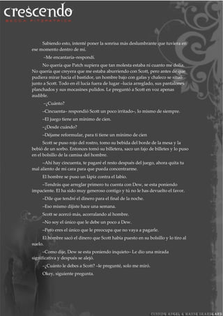 Sabiendo esto, intenté poner la sonrisa más deslumbrante que tuviera en
ese momento dentro de mí.
–Me encantaría–respondí.
No quería que Patch supiera que tan molesta estaba ni cuanto me dolía.
No quería que creyera que me estaba aburriendo con Scott, pero antes de que
pudiera mirar hacia el bastidor, un hombre bajo con gafas y chaleco se situó
junto a Scott. Todo en él lucía fuera de lugar –lucia arreglado, sus pantalones
planchados y sus mocasines pulidos. Le preguntó a Scott en voz apenas
audible.
–¿Cuánto?
–Cincuenta– respondió Scott un poco irritado–, lo mismo de siempre.
–El juego tiene un mínimo de cien.
–¿Desde cuándo?
–Déjame reformular, para ti tiene un mínimo de cien
Scott se puso rojo del rostro, tomo su bebida del borde de la mesa y la
bebió de un sorbo. Entonces tomó su billetera, saco un fajo de billetes y lo puso
en el bolsillo de la camisa del hombre.
–Ahí hay cincuenta, te pagaré el resto después del juego, ahora quita tu
mal aliento de mi cara para que pueda concentrarme.
El hombre se puso un lápiz contra el labio.
–Tendrás que arreglar primero tu cuenta con Dew, se esta poniendo
impaciente. El ha sido muy generoso contigo y tú no le has devuelto el favor.
–Dile que tendré el dinero para el final de la noche.
–Eso mismo dijiste hace una semana.
Scott se acercó más, acorralando al hombre.
–No soy el único que le debe un poco a Dew.
–Pero eres el único que le preocupa que no vaya a pagarle.
El hombre sacó el dinero que Scott había puesto en su bolsillo y lo tiro al
suelo.
–Como dije, Dew se esta poniendo inquieto– Le dio una mirada
significativa y después se alejó.
–¿Cuánto le debes a Scott? –le pregunté, solo me miró.
Okey, siguiente pregunta.
 