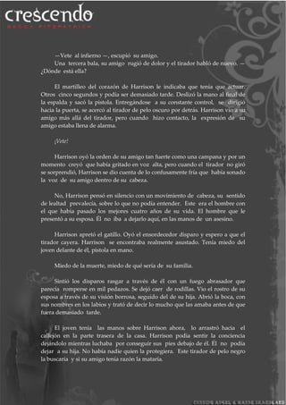 —Vete al infierno —, escupió su amigo.
Una tercera bala, su amigo rugió de dolor y el tirador habló de nuevo. —
¿Dónde está ella?
El martilleo del corazón de Harrison le indicaba que tenía que actuar.
Otros cinco segundos y podía ser demasiado tarde. Deslizó la mano al final de
la espalda y sacó la pistola. Entregándose a su constante control, se dirigió
hacia la puerta, se acercó al tirador de pelo oscuro por detrás. Harrison vio a su
amigo más allá del tirador, pero cuando hizo contacto, la expresión de su
amigo estaba llena de alarma.
¡Vete!
Harrison oyó la orden de su amigo tan fuerte como una campana y por un
momento creyó que había gritado en voz alta, pero cuando el tirador no giró
se sorprendió, Harrison se dio cuenta de lo confusamente fría que había sonado
la voz de su amigo dentro de su cabeza.
No, Harrison pensó en silencio con un movimiento de cabeza, su sentido
de lealtad prevalecía, sobre lo que no podía entender. Este era el hombre con
el que había pasado los mejores cuatro años de su vida. El hombre que le
presentó a su esposa. Él no iba a dejarlo aquí, en las manos de un asesino.
Harrison apretó el gatillo. Oyó el ensordecedor disparo y espero a que el
tirador cayera. Harrison se encontraba realmente asustado. Tenía miedo del
joven delante de él, pistola en mano.
Miedo de la muerte, miedo de qué sería de su familia.
Sintió los disparos rasgar a través de él con un fuego abrasador que
parecía romperse en mil pedazos. Se dejó caer de rodillas. Vio el rostro de su
esposa a través de su visión borrosa, seguido del de su hija. Abrió la boca, con
sus nombres en los labios y trató de decir lo mucho que las amaba antes de que
fuera demasiado tarde.
El joven tenía las manos sobre Harrison ahora, lo arrastró hacia el
callejón en la parte trasera de la casa. Harrison podía sentir la conciencia
dejándolo mientras luchaba por conseguir sus pies debajo de él. Él no podía
dejar a su hija. No había nadie quien la protegiera. Este tirador de pelo negro
la buscaría y si su amigo tenía razón la mataría.
 