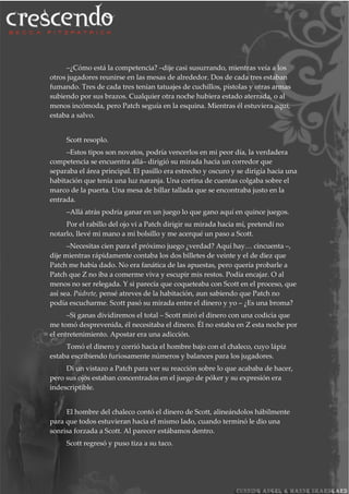 –¿Cómo está la competencia? –dije casi susurrando, mientras veía a los
otros jugadores reunirse en las mesas de alrededor. Dos de cada tres estaban
fumando. Tres de cada tres tenían tatuajes de cuchillos, pistolas y otras armas
subiendo por sus brazos. Cualquier otra noche hubiera estado aterrada, o al
menos incómoda, pero Patch seguía en la esquina. Mientras él estuviera aquí,
estaba a salvo.
Scott resoplo.
–Estos tipos son novatos, podría vencerlos en mi peor día, la verdadera
competencia se encuentra allá– dirigió su mirada hacia un corredor que
separaba el área principal. El pasillo era estrecho y oscuro y se dirigía hacia una
habitación que tenia una luz naranja. Una cortina de cuentas colgaba sobre el
marco de la puerta. Una mesa de billar tallada que se encontraba justo en la
entrada.
–Allá atrás podría ganar en un juego lo que gano aquí en quince juegos.
Por el rabillo del ojo vi a Patch dirigir su mirada hacia mí, pretendí no
notarlo, llevé mi mano a mi bolsillo y me acerqué un paso a Scott.
–Necesitas cien para el próximo juego ¿verdad? Aquí hay… cincuenta –,
dije mientras rápidamente contaba los dos billetes de veinte y el de diez que
Patch me había dado. No era fanática de las apuestas, pero quería probarle a
Patch que Z no iba a comerme viva y escupir mis restos. Podía encajar. O al
menos no ser relegada. Y si parecía que coqueteaba con Scott en el proceso, que
así sea. Púdrete, pensé atreves de la habitación, aun sabiendo que Patch no
podía escucharme. Scott pasó su mirada entre el dinero y yo – ¿Es una broma?
–Si ganas dividiremos el total – Scott miró el dinero con una codicia que
me tomó desprevenida, él necesitaba el dinero. Él no estaba en Z esta noche por
el entretenimiento. Apostar era una adicción.
Tomó el dinero y corrió hacia el hombre bajo con el chaleco, cuyo lápiz
estaba escribiendo furiosamente números y balances para los jugadores.
Di un vistazo a Patch para ver su reacción sobre lo que acababa de hacer,
pero sus ojos estaban concentrados en el juego de póker y su expresión era
indescriptible.
El hombre del chaleco contó el dinero de Scott, alineándolos hábilmente
para que todos estuvieran hacia el mismo lado, cuando terminó le dio una
sonrisa forzada a Scott. Al parecer estábamos dentro.
Scott regresó y puso tiza a su taco.
 