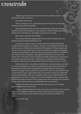 –Sabes lo que dicen de la buena suerte, tienes que besar mi taco– dijo
poniéndolo frente a mi rostro.
Di un paso hacia atrás.
–No voy a besar tu taco – Scott movió sus brazos como si fueran alas
mientras hacia sonidos de gallina.
Mire rápidamente hacia el rincón, esperando que Patch no estuviera
viendo la escena de humillación, y fue cuando vi a Marcie Millar paseándose
detrás de él, inclinándose y enredando sus brazos en su cuello.
Mi corazón cayó hasta mis rodillas.
Scott estaba hablando, golpeteando el taco contra mi frente, pero sus
palabras pasaron desapercibidas para mí.
Luché por recuperar el aire y concentrarme en la pared, intentando
recuperarme de la sorpresa y traición. ¿Así que a esto se refería el cuando dijo
que las cosas con Marcie eran estrictamente de negocios? ¡Porque seguro que
eso no es lo que me pareció a mí! ¿Y qué esta haciendo ella aquí justo después
de haber sido apuñalada en Bo? ¿Se sintió segura porque estaba con Patch? En
una vacilación de un segundo, me pregunte si él hacia esto para ponerme
celosa. Pero si ese fuera el caso, él tendría que haber sabido que yo estaría en Z
esta noche, cosa que él no sabía. A menos que me hubiera estado espiando.
¿Acaso ha estado más cerca estas últimas 24 horas? ¿Más de lo que yo creía?
Enterré mis uñas en mis palmas, luchando por concentrarme en ese dolor.
Y no en los humillantes y sorpresivos sentimientos que crecían dentro de mí.
Me quedé ahí, adormecida y aguantando las ganas de llorar, hasta que mi
atención se dirigió hacia la puerta del corredor. Un chico con una camiseta roja
se paro junto al marco. Algo estaba mal con un pedazo de piel en su garganta,
casi lucía deformada. Antes de que pudiera mirar con mas detenimiento, fui
paralizada por un Deja vu. Algo en él lucía muy familiar, incluso aunque sabia
que jamás lo había conocido. Sentí la urgencia de salir corriendo, pero al mismo
tiempo estaba abrumada por la necesidad de tener que ubicarlo.
Tomó la bola blanca de la mesa de billar más cercana a él y la lanzó
perezosamente unas veces al aire.
–Vamos– dijo Scott agitando el taco de un lado a otro frente a mí. Los otros
tipos que de alrededor empezaron a reírse–Hazlo Nora, solo un pequeño
vistazo para la buena suerte– deslizó el taco por el borde de mi blusa y lo
levanto.
Lance el taco lejos
 