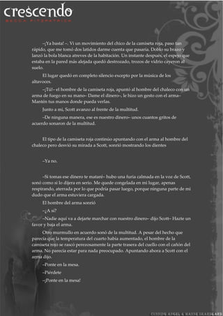 –¡Ya basta! –. Vi un movimiento del chico de la camiseta roja, paso tan
rápido, que me tomó dos latidos darme cuenta que pasaría. Doblo su brazo y
lanzó la bola blanca atreves de la habitación. Un instante después, el espejo que
estaba en la pared más alejada quedó destrozado, trozos de vidrio cayeron al
suelo.
El lugar quedó en completo silencio excepto por la música de los
altavoces.
–¡Tú!– el hombre de la camiseta roja, apuntó al hombre del chaleco con un
arma de fuego en su mano– Dame el dinero–, le hizo un gesto con el arma–
Mantén tus manos donde pueda verlas.
Junto a mi, Scott avanzo al frente de la multitud.
–De ninguna manera, ese es nuestro dinero– unos cuantos gritos de
acuerdo sonaron de la multitud.
El tipo de la camiseta roja continúo apuntando con el arma al hombre del
chaleco pero desvió su mirada a Scott, sonrió mostrando los dientes
–Ya no.
–Si tomas ese dinero te mataré– hubo una furia calmada en la voz de Scott,
sonó como si lo dijera en serio. Me quede congelada en mi lugar, apenas
respirando, aterrada por lo que podría pasar luego, porque ninguna parte de mi
dudo que el arma estuviera cargada.
El hombre del arma sonrió
–¿A sí?
–Nadie aquí va a dejarte marchar con nuestro dinero– dijo Scott– Hazte un
favor y baja el arma.
Otro murmullo en acuerdo sonó de la multitud. A pesar del hecho que
parecía que la temperatura del cuarto había aumentado, el hombre de la
camiseta rojo se rascó perezosamente la parte trasera del cuello con el cañón del
arma. No parecía estar para nada preocupado. Apuntando ahora a Scott con el
arma dijo.
–Ponte en la mesa.
–Piérdete
–¡Ponte en la mesa!
 
