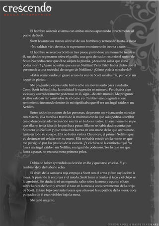 El hombre sostenía el arma con ambas manos apuntando directamente al
pecho de Scott.
Scott levanto sus manos al nivel de sus hombros y retrocedió hasta la mesa
–No saldrás vivo de esta, te superamos en número de treinta a uno.
El hombre se acerco a Scott en tres pasos, parándose un momento frente a
él, sus dedos se posaron sobre el gatillo, una gota de sudor recorrió el rostro de
Scott. No podía creer que él no alejara la pistola. ¿Acaso no sabia que él no
podía morir? ¿Acaso no sabia que era un Nefilim? Pero Patch había dicho que él
pertenecía a una sociedad de sangre de Nefilims.- ¿Cómo podría no saberlo?-
–Estás cometiendo un grave error– la voz de Scott sonaba fría, pero con un
toque de pánico.
Me pregunté porque nadie había echo un movimiento para ayudarlo.
Como Scott había dicho, la multitud lo superaba en número. Pero había algo
vicioso y aterradoramente poderoso en él, algo…de otro mundo. Me pregunte
si ellos estaban tan asustados de él como yo. También me pregunté si ese
sentimiento incomodo dentro de mi significaba que él era un ángel caído, o un
Nefilim.
Entre todos los rostros de las personas, de pronto me vi cruzando miradas
con Marcie, ella miraba a través de la multitud con lo que solo podría describir
como desconcertada fascinación escrita en todo su rostro. En ese momento supe
que ella no tenia idea de lo que iba a pasar. Ella no se había dado cuenta que
Scott era un Nefilim y que tenia más fuerza en una mano de lo que un humano
tenia en todo su cuerpo. Ella no había visto a Chauncey, el primer Nefilim que
vi, destrozar mi celular con su mano. Ella no había estado ahí la noche en que
me persiguió por los pasillos de la escuela. ¿Y el chico de la camiseta roja? Ya
fuera un ángel caído o un Nefilim, era igual de poderoso. Sea lo que sea que
fuera a pasar, no era una mera primera pelea.
Debió de haber aprendido su lección en Bo y quedarse en casa. Y yo
también debí de haberlo echo.
El chico de la camiseta roja empujo a Scott con el arma y éste cayó sobre la
mesa. A pesar de la sorpresa y el miedo, Scott toma a tientas el taco y el chico se
lo arrebató. Sin dudarlo ni un segundo, salto sobre la mesa y apunto el taco
sobre la cara de Scott y enterró el taco en la mesa a unos centímetros de la oreja
de Scott. El taco bajó con tanta fuerza que atravesó la superficie de la mesa, doce
pulgadas de él eran visibles bajo la mesa.
Me callé un grito.
 