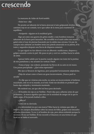 La manzana de Adán de Scott tembló.
–Estás loco –dijo
De pronto un taburete de la barra atravesó el aire golpeando al chico de la
camiseta roja en un costado, tuvo que saltar de la mesa para mantener el
equilibrio.
–Atrápenlo –alguien en la multitud grito.
Algo así como una guerra de gritos estalló y más hombres tomaron
taburetes de la barra para lanzarlos. Me arrodille en el suelo sobre mis manos y
gateé entre el mar de piernas buscando por la salida mas cercana. Un par de
cuerpos más adelante un hombre tenía una pistola amarrada en su pierna, él la
tomo y segundos después una lluvia de disparos comenzó.
Lo que siguió no fue silencio si no un alboroto: maldiciones, disparos y
golpes sonando contra la piel. Me puse en pie y corrí en cuclillas hacia la salida
de atrás.
Apenas había salido por la puerta cuando alguien me tomó de la pretina
de mis pantalones y me arrastró en vertical. Patch.
–Toma el jeep –me ordenó, poniendo las llaves de su auto en mi mano.
Una pausa precipitada – ¿Qué estas esperando?
Mis ojos se llenaron de lágrimas, pero parpadeé furiosamente alejándolas.
–Deja de actuar como si fuera un gran inconveniente. ¡Nunca pedí tu
ayuda!
–Te dije que no vinieras esta noche, no serias un inconveniente si hubieras
escuchado, este no es tu mundo, es el mío. Estás tan decidida en probarlo que
harás algo estúpido y terminarás muriendo.
Me molestó eso, así que abrí mi boca para decírselo.
–El hombre de rojo es un Nefilim –Patch dijo para callarme antes de que
protestara–, la marca significa que esta con la sociedad de sangre de la que te
hable antes, él ha jurado lealtad a ellos.
–¿Marca?
–Cerca de su clavícula.
¿La deformidad era por una marca? Mire hacia la ventana que daba al
interior, los cuerpos abundaban sobre las mesas de billar, golpes eran lanzados
en todas direcciones. Ya no vi al hombre de rojo, pero ahora entiendo porque lo
reconocí. Él era un Nefilim. Él me recordó a Chauncey en una forma en que
Scott no se había ni acercado.
 