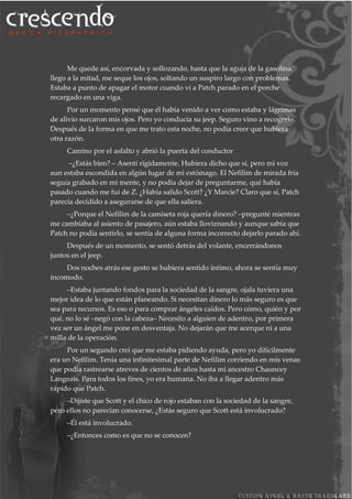 Me quede así, encorvada y sollozando, hasta que la aguja de la gasolina
llego a la mitad, me seque los ojos, soltando un suspiro largo con problemas.
Estaba a punto de apagar el motor cuando vi a Patch parado en el porche
recargado en una viga.
Por un momento pensé que él había venido a ver como estaba y lágrimas
de alivio surcaron mis ojos. Pero yo conducía su jeep. Seguro vino a recogerlo.
Después de la forma en que me trato esta noche, no podía creer que hubiera
otra razón.
Camino por el asfalto y abrió la puerta del conductor
–¿Estás bien? – Asentí rígidamente. Hubiera dicho que sí, pero mi voz
aun estaba escondida en algún lugar de mi estómago. El Nefilim de mirada fría
seguía grabado en mi mente, y no podía dejar de preguntarme, qué había
pasado cuando me fui de Z. ¿Había salido Scott? ¿Y Marcie? Claro que sí, Patch
parecía decidido a asegurarse de que ella saliera.
–¿Porque el Nefilim de la camiseta roja quería dinero? –pregunté mientras
me cambiaba al asiento de pasajero, aún estaba lloviznando y aunque sabia que
Patch no podía sentirlo, se sentía de alguna forma incorrecto dejarlo parado ahí.
Después de un momento, se sentó detrás del volante, encerrándonos
juntos en el jeep.
Dos noches atrás ese gesto se hubiera sentido intimo, ahora se sentía muy
incomodo.
–Estaba juntando fondos para la sociedad de la sangre, ojala tuviera una
mejor idea de lo que están planeando. Si necesitan dinero lo más seguro es que
sea para recursos. Es eso o para comprar ángeles caídos. Pero cómo, quién y por
qué, no lo sé –negó con la cabeza– Necesito a alguien de adentro, por primera
vez ser un ángel me pone en desventaja. No dejarán que me acerque ni a una
milla de la operación.
Por un segundo creí que me estaba pidiendo ayuda, pero yo difícilmente
era un Nefilim. Tenía una infinitesimal parte de Nefilim corriendo en mis venas
que podía rastrearse atreves de cientos de años hasta mi ancestro Chauncey
Langeais. Para todos los fines, yo era humana. No iba a llegar adentro más
rápido que Patch.
–Dijiste que Scott y el chico de rojo estaban con la sociedad de la sangre,
pero ellos no parecían conocerse, ¿Estás seguro que Scott está involucrado?
–Él está involucrado.
–¿Entonces como es que no se conocen?
 