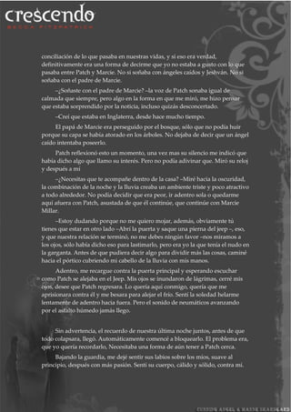 conciliación de lo que pasaba en nuestras vidas, y si eso era verdad,
definitivamente era una forma de decirme que yo no estaba a gusto con lo que
pasaba entre Patch y Marcie. No si soñaba con ángeles caídos y Jeshván. No si
soñaba con el padre de Marcie.
–¿Soñaste con el padre de Marcie? –la voz de Patch sonaba igual de
calmada que siempre, pero algo en la forma en que me miró, me hizo pensar
que estaba sorprendido por la noticia, incluso quizás desconcertado.
–Creí que estaba en Inglaterra, desde hace mucho tiempo.
El papá de Marcie era perseguido por el bosque, sólo que no podía huir
porque su capa se había atorado en los árboles. No dejaba de decir que un ángel
caído intentaba poseerlo.
Patch reflexionó esto un momento, una vez mas su silencio me indicó que
había dicho algo que llamo su interés. Pero no podía adivinar que. Miró su reloj
y después a mí
–¿Necesitas que te acompañe dentro de la casa? –Miré hacia la oscuridad,
la combinación de la noche y la lluvia creaba un ambiente triste y poco atractivo
a todo alrededor. No podía decidir que era peor, ir adentro sola o quedarme
aquí afuera con Patch, asustada de que él continúe, que continúe con Marcie
Millar.
–Estoy dudando porque no me quiero mojar, además, obviamente tú
tienes que estar en otro lado –Abrí la puerta y saque una pierna del jeep –, eso,
y que nuestra relación se terminó, no me debes ningún favor –nos miramos a
los ojos, sólo había dicho eso para lastimarlo, pero era yo la que tenía el nudo en
la garganta. Antes de que pudiera decir algo para dividir más las cosas, caminé
hacia el pórtico cubriendo mi cabello de la lluvia con mis manos.
Adentro, me recargue contra la puerta principal y esperando escuchar
como Patch se alejaba en el Jeep. Mis ojos se inundaron de lágrimas, cerré mis
ojos, desee que Patch regresara. Lo quería aquí conmigo, quería que me
aprisionara contra él y me besara para alejar el frío. Sentí la soledad helarme
lentamente de adentro hacia fuera. Pero el sonido de neumáticos avanzando
por el asfalto húmedo jamás llego.
Sin advertencia, el recuerdo de nuestra última noche juntos, antes de que
todo colapsara, llegó. Automáticamente comencé a bloquearlo. El problema era,
que yo quería recordarlo, Necesitaba una forma de aún tener a Patch cerca.
Bajando la guardia, me dejé sentir sus labios sobre los míos, suave al
principio, después con más pasión. Sentí su cuerpo, cálido y sólido, contra mí.
 