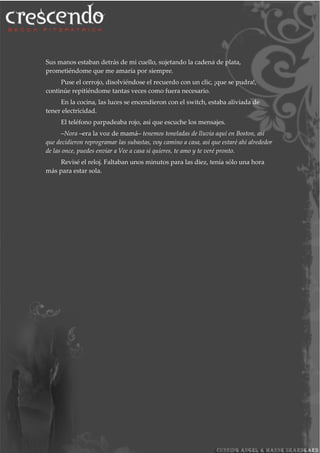 Sus manos estaban detrás de mi cuello, sujetando la cadena de plata,
prometiéndome que me amaría por siempre.
Puse el cerrojo, disolviéndose el recuerdo con un clic, ¡que se pudra!,
continúe repitiéndome tantas veces como fuera necesario.
En la cocina, las luces se encendieron con el switch, estaba aliviada de
tener electricidad.
El teléfono parpadeaba rojo, así que escuche los mensajes.
–Nora –era la voz de mamá– tenemos toneladas de lluvia aquí en Boston, así
que decidieron reprogramar las subastas, voy camino a casa, así que estaré ahí alrededor
de las once, puedes enviar a Vee a casa si quieres, te amo y te veré pronto.
Revisé el reloj. Faltaban unos minutos para las diez, tenía sólo una hora
más para estar sola.
 