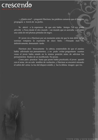 —¿Quién eres? —preguntó Harrison, las palabras causaron que el fuego se
propagara a través de su pecho.
Se aferró a la esperanza de que aún había tiempo. Tal vez podía
advertir a Nora desde el otro mundo —un mundo que se acercaba a él como
una caída de mil plumas pintadas de negro.
El joven vio a Harrison por un momento antes de que la más débil de las
sonrisas rompiera la expresión de duro hielo. —Pensaste mal. Es,
definitivamente, demasiado tarde.
Harrison alzó bruscamente la cabeza, sorprendido de que el asesino
había adivinado sus pensamientos, y no pudo evitar preguntarse cuantas
veces el joven había estado en la misma posición antes de adivinar los
pensamientos finales de un moribundo. No pocas.
Como para practicar hasta que punto había practicado, el joven apuntó
con el arma sin un solo temblor de vacilación, y Harrison se encontró mirando
el cañón del arma. La luz del disparo estalló, y fue la última imagen que vio.
 