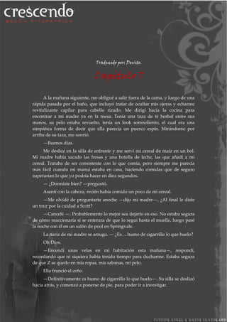 Traducido por: Devito.
Capitulo 7
A la mañana siguiente, me obligué a salir fuera de la cama, y luego de una
rápida pasada por el baño, que incluyó tratar de ocultar mis ojeras y echarme
revitalizante capilar para cabello rizado. Me dirigí hacia la cocina para
encontrar a mi madre ya en la mesa. Tenía una taza de té herbal entre sus
manos, su pelo estaba revuelto, tenía un look somnoliento, el cual era una
simpática forma de decir que ella parecía un puerco espín. Mirándome por
arriba de su taza, me sonrió.
—Buenos días.
Me deslicé en la silla de enfrente y me serví mi cereal de maíz en un bol.
Mi madre había sacado las fresas y una botella de leche, las que añadí a mi
cereal. Trataba de ser consistente con lo que comía, pero siempre me parecía
más fácil cuando mi mamá estaba en casa, haciendo comidas que de seguro
superarían lo que yo podría hacer en diez segundos.
— ¿Dormiste bien? —preguntó.
Asentí con la cabeza, recién había comido un poco de mi cereal.
—Me olvidé de preguntarte anoche —dijo mi madre—, ¿Al final le diste
un tour por la cuidad a Scott?
—Cancelé —. Probablemente lo mejor sea dejarlo en eso. No estaba segura
de cómo reaccionaría si se enterara de que lo seguí hasta el muelle, luego pasé
la noche con él en un salón de pool en Springvale.
La nariz de mi madre se arrugo. — ¿Es… humo de cigarrillo lo que huelo?
Oh Dios.
—Encendí unas velas en mi habitación esta mañana—, respondí,
recordando que ni siquiera había tenido tiempo para ducharme. Estaba segura
de que Z se quedo en mis ropas, mis sabanas, mi pelo.
Ella frunció el ceño.
—Definitivamente es humo de cigarrillo lo que huelo—. Su silla se deslizó
hacia atrás, y comenzó a ponerse de pie, para poder ir a investigar.
 