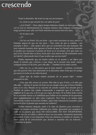 Nada la detendría. Me froté mi ceja con nerviosismo.
—Lo cierto es que anoche fui a un salón de pool.
—¿Con Patch? —Hace algún tiempo habíamos dejado en claro una norma,
con la cual yo absolutamente de ninguna manera, bajo ninguna circunstancia
tengo permiso para salir con Patch mientras mi mamá estuviera lejos.
—Sí, él estuvo ahí.
—¿Y?
—No fui con Patch. Fui con Scott —por cómo reaccionó su cara, estuve lo
bastante segura de que eso fue peor—. Pero antes de que te enfades —me
precipite a decir—, sólo quiero decir que mi curiosidad me está matando. Me
está costando bastante duro ignorar el hecho de que los Parnell están haciendo
lo posible por mantener el pasado de Scott en la oscuridad. ¿Por qué cada vez
que la Sra. Parnell abre su boca, Scott está a dos metros de ella mirándola como
un halcón? ¿Qué puede tener él que ocultar que sea tan malo?
Estaba esperando que mi madre saltara en su puesto y me dijera que
desde el minuto que volviera a casa luego de la escuela esta tarde, estaría
castigada hasta el 4 de Julio, pero ella dijo—. También me he dado cuenta.
—Sólo soy yo, ¿o ella parece que le tiene miedo? —continúe, revelando
que ella parecía estar más interesada en la discusión sobre Scott que mi castigo
por pasar la noche en un salón de pool.
—¿Qué tipo de madre estaría asustada de su propio hijo? —mamá
preguntó en alto.
—Creo que ella conoce su secreto. Ella sabe lo que él hizo, y él sabe que
ella sabe. —Quizás el secreto de Scott sea tan simple como que él fuera Nefilim,
pero no lo creo. Basada en su reacción de anoche cuando fue atacado por el
Nefilim de polera roja, estaba comenzando a sospechar que él no sabía la
realidad de lo que era, o de lo que era capaz de hacer. Él se habrá dado cuenta
de su increíble fuerza o su habilidad para hablar en las mentes de las personas,
pero probablemente no sabe cómo explicarlo. Pero Scott y su mamá están
tratando de ocultar su herencia Nefilim, ¿Qué están tratando de esconder? ¿Qué
ha hecho él en el pasado que necesita ser cubierto?
Treinta minutos después, entré a la clase de Química para encontrar a
Marcie en nuestro escritorio, hablando por celular, ignorando por completo la
señal en la pizarra que decía NO CELULARES, NO HAY EXCEPCIONES.
Cuando me vio, se volteó y cubrió su boca con una mano, claramente queriendo
privacidad. Como si me importara. Para ese entonces ya estaba en nuestro, la
única parte de la conversación que alcancé a escuchar fue un seductor…
—También te quiero.
 