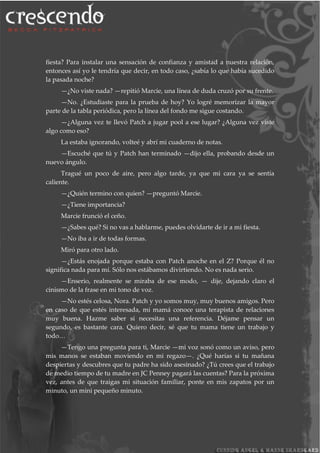 fiesta? Para instalar una sensación de confianza y amistad a nuestra relación,
entonces así yo le tendría que decir, en todo caso, ¿sabía lo que había sucedido
la pasada noche?
—¿No viste nada? —repitió Marcie, una línea de duda cruzó por su frente.
—No. ¿Estudiaste para la prueba de hoy? Yo logré memorizar la mayor
parte de la tabla periódica, pero la línea del fondo me sigue costando.
—¿Alguna vez te llevó Patch a jugar pool a ese lugar? ¿Alguna vez viste
algo como eso?
La estaba ignorando, volteé y abrí mi cuaderno de notas.
—Escuché que tú y Patch han terminado —dijo ella, probando desde un
nuevo ángulo.
Tragué un poco de aire, pero algo tarde, ya que mi cara ya se sentía
caliente.
—¿Quién termino con quien? —preguntó Marcie.
—¿Tiene importancia?
Marcie frunció el ceño.
—¿Sabes qué? Si no vas a hablarme, puedes olvidarte de ir a mi fiesta.
—No iba a ir de todas formas.
Miró para otro lado.
—¿Estás enojada porque estaba con Patch anoche en el Z? Porque él no
significa nada para mí. Sólo nos estábamos divirtiendo. No es nada serio.
—Enserio, realmente se miraba de ese modo, — dije, dejando claro el
cinismo de la frase en mi tono de voz.
—No estés celosa, Nora. Patch y yo somos muy, muy buenos amigos. Pero
en caso de que estés interesada, mi mamá conoce una terapista de relaciones
muy buena. Hazme saber si necesitas una referencia. Déjame pensar un
segundo, es bastante cara. Quiero decir, sé que tu mama tiene un trabajo y
todo…
—Tengo una pregunta para ti, Marcie —mi voz sonó como un aviso, pero
mis manos se estaban moviendo en mi regazo—. ¿Qué harías si tu mañana
despiertas y descubres que tu padre ha sido asesinado? ¿Tú crees que el trabajo
de medio tiempo de tu madre en JC Penney pagará las cuentas? Para la próxima
vez, antes de que traigas mi situación familiar, ponte en mis zapatos por un
minuto, un mini pequeño minuto.
 