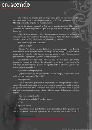 Ella sostuvo mi mirada por un largo rato, pero su expresión fue tan
inexpresiva que dudé el hacerla pensar dos veces. La única persona con la que
Marcie podía sentir empatía era consigo misma.
Luego de clases, encontré a Vee en el estacionamiento. Ella estaba
cruzando de forma desparramada por el capo del Neón, mangas sobre sus
hombros.
—Necesitamos hablar—, dijo ella mientras me acercaba. Se apresuró a
sentarse y dejar caer sus lentes de sol al nivel de la nariz para tener suficiente
contacto visual. — Tú y Patch están en SplitsVille9, ¿Lo están?
Subí sobre el capo a un lado de ella.
—¿Quién te dijo?
—Rixon. Por cierto, eso me dolió. Soy tu mejor amiga, y no debería
enterarme de estas cosas por medio del amigo de un amigo. O por medio del
amigo de un ex-novio —ella agregó, luego de pensarlo todo. Paso una mano
por mi espalda y preguntó —¿Cómo lo estás manejando?
Especialmente no muy bien. Pero fue una de esas cosas que estaba
intentando enterrar en el fondo de mi corazón, y no iba a poder mantenerla
enterrada si hablo sobre ella. Recosté mi espalda contra el parabrisas, levanté mi
cuaderno para tapar el sol.
—¿Sabes cuál es la peor parte?
—¿Qué yo estaba en lo que correcto todo el tiempo, y que debes estar
sufriendo por oírme decir, “Te lo dije”?
—Que graciosa.
—No es un secreto que Patch es un problema. Él tiene puesto lo de chico-
malo-en-busca-de-redención, pero lo raro es que la mayoría de los chicos malos
no quieren redención. Ellos se sienten bien siendo malos. Ellos aman el poder
que obtienen sembrando temor y pánico en los corazones de los demás en todos
lugares.
—Eso fue… insignificante.
—Cuando quieras, bebe. Y que hay sobre…
—Vee.
Agitó sus brazos.
—Escúchame. Estoy guardando lo mejor para el final. Estoy pensando en
que es tiempo que comiences a pensar en tus prioridades en cuanto a chicos. Lo
9
SplitsVille, referencia a Villa Separados, una expresión para decir que habían terminado.
 