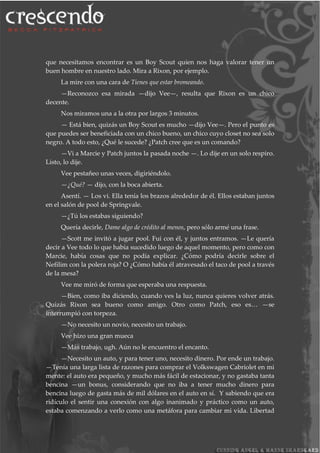 que necesitamos encontrar es un Boy Scout quien nos haga valorar tener un
buen hombre en nuestro lado. Mira a Rixon, por ejemplo.
La mire con una cara de Tienes que estar bromeando.
—Reconozco esa mirada —dijo Vee—, resulta que Rixon es un chico
decente.
Nos miramos una a la otra por largos 3 minutos.
— Está bien, quizás un Boy Scout es mucho —dijo Vee—. Pero el punto es
que puedes ser beneficiada con un chico bueno, un chico cuyo closet no sea solo
negro. A todo esto, ¿Qué le sucede? ¿Patch cree que es un comando?
—Vi a Marcie y Patch juntos la pasada noche —. Lo dije en un solo respiro.
Listo, lo dije.
Vee pestañeo unas veces, digiriéndolo.
—¿Qué? — dijo, con la boca abierta.
Asentí. — Los vi. Ella tenía los brazos alrededor de él. Ellos estaban juntos
en el salón de pool de Springvale.
—¿Tú los estabas siguiendo?
Quería decirle, Dame algo de crédito al menos, pero sólo armé una frase.
—Scott me invitó a jugar pool. Fui con él, y juntos entramos. —Le quería
decir a Vee todo lo que había sucedido luego de aquel momento, pero como con
Marcie, había cosas que no podía explicar. ¿Cómo podría decirle sobre el
Nefilim con la polera roja? O ¿Cómo había él atravesado el taco de pool a través
de la mesa?
Vee me miró de forma que esperaba una respuesta.
—Bien, como iba diciendo, cuando ves la luz, nunca quieres volver atrás.
Quizás Rixon sea bueno como amigo. Otro como Patch, eso es… —se
interrumpió con torpeza.
—No necesito un novio, necesito un trabajo.
Vee hizo una gran mueca
—Más trabajo, ugh. Aún no le encuentro el encanto.
—Necesito un auto, y para tener uno, necesito dinero. Por ende un trabajo.
—Tenía una larga lista de razones para comprar el Volkswagen Cabriolet en mi
mente: el auto era pequeño, y mucho más fácil de estacionar, y no gastaba tanta
bencina —un bonus, considerando que no iba a tener mucho dinero para
bencina luego de gasta más de mil dólares en el auto en sí. Y sabiendo que era
ridículo el sentir una conexión con algo inanimado y práctico como un auto,
estaba comenzando a verlo como una metáfora para cambiar mi vida. Libertad
 