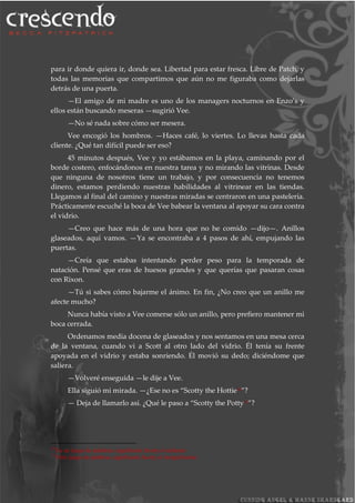 para ir donde quiera ir, donde sea. Libertad para estar fresca. Libre de Patch, y
todas las memorias que compartimos que aún no me figuraba como dejarlas
detrás de una puerta.
—El amigo de mi madre es uno de los managers nocturnos en Enzo’s y
ellos están buscando meseras —sugirió Vee.
—No sé nada sobre cómo ser mesera.
Vee encogió los hombros. —Haces café, lo viertes. Lo llevas hasta cada
cliente. ¿Qué tan difícil puede ser eso?
45 minutos después, Vee y yo estábamos en la playa, caminando por el
borde costero, enfocándonos en nuestra tarea y no mirando las vitrinas. Desde
que ninguna de nosotros tiene un trabajo, y por consecuencia no tenemos
dinero, estamos perdiendo nuestras habilidades al vitrinear en las tiendas.
Llegamos al final del camino y nuestras miradas se centraron en una pastelería.
Prácticamente escuché la boca de Vee babear la ventana al apoyar su cara contra
el vidrio.
—Creo que hace más de una hora que no he comido —dijo—. Anillos
glaseados, aquí vamos. —Ya se encontraba a 4 pasos de ahí, empujando las
puertas.
—Creía que estabas intentando perder peso para la temporada de
natación. Pensé que eras de huesos grandes y que querías que pasaran cosas
con Rixon.
—Tú si sabes cómo bajarme el ánimo. En fin, ¿No creo que un anillo me
afecte mucho?
Nunca había visto a Vee comerse sólo un anillo, pero prefiero mantener mi
boca cerrada.
Ordenamos media docena de glaseados y nos sentamos en una mesa cerca
de la ventana, cuando vi a Scott al otro lado del vidrio. Él tenía su frente
apoyada en el vidrio y estaba sonriendo. Él movió su dedo; diciéndome que
saliera.
—Volveré enseguida —le dije a Vee.
Ella siguió mi mirada. —¿Ese no es “Scotty the Hottie10”?
— Deja de llamarlo así. ¿Qué le paso a “Scotty the Potty11”?
10
Es un juego de palabras, significaría Scotty el ardiente
11
Otro juego de palabras, significaría Scotty el insignificante.
 