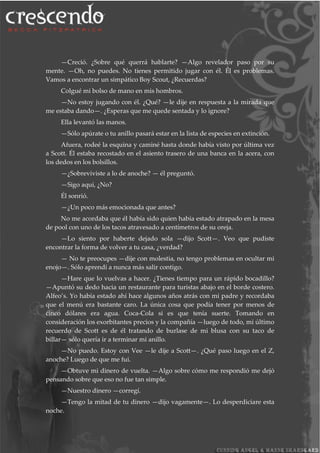 —Creció. ¿Sobre qué querrá hablarte? —Algo revelador paso por su
mente. —Oh, no puedes. No tienes permitido jugar con él. Él es problemas.
Vamos a encontrar un simpático Boy Scout, ¿Recuerdas?
Colgué mi bolso de mano en mis hombros.
—No estoy jugando con él. ¿Qué? —le dije en respuesta a la mirada que
me estaba dando—. ¿Esperas que me quede sentada y lo ignore?
Ella levantó las manos.
—Sólo apúrate o tu anillo pasará estar en la lista de especies en extinción.
Afuera, rodeé la esquina y caminé hasta donde había visto por última vez
a Scott. Él estaba recostado en el asiento trasero de una banca en la acera, con
los dedos en los bolsillos.
—¿Sobreviviste a lo de anoche? — él preguntó.
—Sigo aquí, ¿No?
Él sonrió.
—¿Un poco más emocionada que antes?
No me acordaba que él había sido quien había estado atrapado en la mesa
de pool con uno de los tacos atravesado a centímetros de su oreja.
—Lo siento por haberte dejado sola —dijo Scott—. Veo que pudiste
encontrar la forma de volver a tu casa, ¿verdad?
— No te preocupes —dije con molestia, no tengo problemas en ocultar mi
enojo—. Sólo aprendí a nunca más salir contigo.
—Hare que lo vuelvas a hacer. ¿Tienes tiempo para un rápido bocadillo?
—Apuntó su dedo hacia un restaurante para turistas abajo en el borde costero.
Alfeo’s. Yo había estado ahí hace algunos años atrás con mi padre y recordaba
que el menú era bastante caro. La única cosa que podía tener por menos de
cinco dólares era agua. Coca-Cola si es que tenía suerte. Tomando en
consideración los exorbitantes precios y la compañía —luego de todo, mi último
recuerdo de Scott es de él tratando de burlase de mi blusa con su taco de
billar— sólo quería ir a terminar mi anillo.
—No puedo. Estoy con Vee —le dije a Scott—. ¿Qué paso luego en el Z,
anoche? Luego de que me fui.
—Obtuve mi dinero de vuelta. —Algo sobre cómo me respondió me dejó
pensando sobre que eso no fue tan simple.
—Nuestro dinero —corregí.
—Tengo la mitad de tu dinero —dijo vagamente—. Lo desperdiciare esta
noche.
 