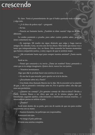 Sí, claro. Tenía el presentimiento de que él había quemado todo el dinero,
y algo más.
—¿Y el chico de polera roja? —pregunté.
—Se fue.
—Parecía ser bastante fuerte. ¿También te diste cuenta? Algo en el era…
diferente.
Lo estaba poniendo a prueba, para saber cuánto podría saber, pero su
único comentario fue…
—Sí, supongo. Mi madre me sigue diciendo que salga y haga nuevos
amigos. Sin ofender, Grey, no eres uno de los chicos. Más tarde que nunca voy a
tener que independizarme. Aw, no llores. Sólo recuerda los buenos momentos
que hemos compartido juntos, y estoy seguro de que te sentirás mejor.
—¿Me arrastraste hasta aquí para romper nuestra amistad? ¿Tanta suerte
tengo?
Scott se rio.
—Pensé que conocería a tu novio. ¿Tiene un nombre? Estoy pensando a
creer que es tu amigo imaginario. Quiero decir, nunca los veo juntos.
— Nosotros terminamos.
Algo que dije le produjo hacer una sonrisa en su cara.
—Sí, eso fue lo que escuché, pero quería ver si tú lo decías.
—¿Escuchaste sobre mi y Patch?
—Una linda chica llamada Marcie me lo dijo. Me la encontré en la estación
de gas, y ella se presentó e introdujo ante mí. Por si querías saber, ella dijo que
eras una perdedora.
—¿Quieres un consejo? ¿Un genuino consejo de chico-a-chica? Olvida a
Patch. Avanza. Busca a un chico que este en la misma página que tú.
Estudiando, jugando ajedrez, coleccionando y clasificación moscas muertas… y
sinceramente piensa en teñirte el pelo.
—¿Perdón?
Scott tosió dentro de su puño, pero me di cuenta de que era para ocultar
una sonrisa con su mano.
—Seamos honestos, las pelirrojas son responsables.
Entrecerré mis ojos.
—No tengo el pelo pelirrojo.
Él tenía una sonrisa completa.
 