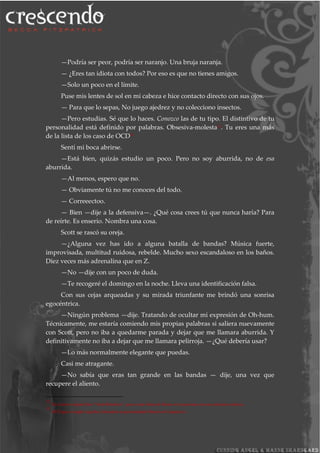 —Podría ser peor, podría ser naranjo. Una bruja naranja.
— ¿Eres tan idiota con todos? Por eso es que no tienes amigos.
—Solo un poco en el límite.
Puse mis lentes de sol en mi cabeza e hice contacto directo con sus ojos.
— Para que lo sepas, No juego ajedrez y no colecciono insectos.
—Pero estudias. Sé que lo haces. Conozco las de tu tipo. El distintivo de tu
personalidad está definido por palabras. Obsesiva-molesta12
. Tu eres una más
de la lista de los caso de OCD13
Sentí mi boca abrirse.
—Está bien, quizás estudio un poco. Pero no soy aburrida, no de esa
aburrida.
—Al menos, espero que no.
— Obviamente tú no me conoces del todo.
— Correeectoo.
— Bien —dije a la defensiva—. ¿Qué cosa crees tú que nunca haría? Para
de reírte. Es enserio. Nombra una cosa.
Scott se rascó su oreja.
—¿Alguna vez has ido a alguna batalla de bandas? Música fuerte,
improvisada, multitud ruidosa, rebelde. Mucho sexo escandaloso en los baños.
Diez veces más adrenalina que en Z.
—No —dije con un poco de duda.
—Te recogeré el domingo en la noche. Lleva una identificación falsa.
Con sus cejas arqueadas y su mirada triunfante me brindó una sonrisa
egocéntrica.
—Ningún problema —dije. Tratando de ocultar mi expresión de Oh-hum.
Técnicamente, me estaría comiendo mis propias palabras si saliera nuevamente
con Scott, pero no iba a quedarme parada y dejar que me llamara aburrida. Y
definitivamente no iba a dejar que me llamara pelirroja. —¿Qué debería usar?
—Lo más normalmente elegante que puedas.
Casi me atragante.
—No sabía que eras tan grande en las bandas — dije, una vez que
recupere el aliento.
12
En el texto original dice “Anal Retentive”, que es una forma de llamar a las personas con una obsesión molesta.
13
OCD que en ingles significa Desorden de personalidad Obsesiva-Compulsiva.
 
