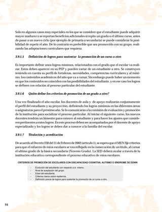 Solo en algunos casos muy especiales en los que se considere que el estudiante puede adquirir
     mayor madurez o se reportan beneficios adicionales si repite un grado o el último curso, antes
     de pasar a un nuevo ciclo (por ejemplo de primaria a secundaria) se puede considerar la posi-
     bilidad de repetir el año. De lo contrario es preferible que sea promovido con su grupo, reali-
     zando las adaptaciones curriculares que requiera.

     3.9.1.5   Definición de logros para sustentar la promoción de un curso a otro

     Es importante definir unos logros mínimos, relacionados con el grado que el escolar va reali-
     zar. Estos deben aparecer en su PEP y pueden variar de un estudiante a otro. Se construyen
     teniendo en cuenta su perfil de fortalezas, necesidades, competencias curriculares y al máxi-
     mo, los contenidos académicos del año que va a cursar. Sin embargo puede haber un momento
     en que los contenidos no coinciden con las posibilidades del estudiante, y en ese caso los logros
     se definen con relación al proceso particular del estudiante.

     3.9.1.6   Quién define los criterios de promoción de un grado a otro?

     Una vez finalizado el año escolar, los docentes de aula y de apoyo realizarán conjuntamente
     el perfil del estudiante y su proyección, definiendo los logros mínimos en las diferentes áreas
     o asignaturas para el próximo año. Se lo comunicarán a la comisión de evaluación y promoción
     de la institución para socializar el proceso particular. Al iniciar el siguiente curso, los nuevos
     docentes tendrán un bimestre para conocer al estudiante y para hacer los ajustes que conside-
     ren pertinentes a estos logros. En este proceso deben ser acompañados por el docente de apoyo
     especializado y los logros se deben dar a conocer a la familia del escolar.

     3.9.1.7   Titulación y acreditación

     De acuerdo al Decreto 230 del 11 de Febrero de 2002 (artículo 1), se espera que el MEN fije criterios
     para que el esfuerzo de estos escolares se vea reflejado en la consecución de un título, al cursar
     el ultimo grado de la básica secundaria (Noveno Grado). La SED deberá avalar a través de la
     institución educativa correspondiente el proceso educativo de estos escolares.

       CRITERIOS DE PROMOCIÓN DE ESCOLARES CON DISCAPACIDAD COGNITIVA, AUTISMO O SÍNDROME DE DOWN

                 -   Evolución del estudiante con respecto a si mismo.
                 -   Nivel de aceptación del grupo.
                 -   Edad del estudiante.
                 -   Criterios claros sobre repitencia.
                 -   Definición previa de logros para sustentar la promoción de un curso a otro.




94
 