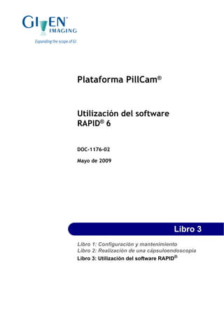 Plataforma PillCam®
Utilización del software
RAPID®
6
DOC-1176-02
Mayo de 2009
Libro 3
Libro 1: Configuración y mantenimiento
Libro 2: Realización de una cápsuloendoscopia
Libro 3: Utilización del software RAPID®
 