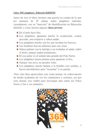 365 pingüinos y las matemáticas


Libro 365 pingüinos. Editorial KóKINOS

Antes de leer el libro, hicimos una puesta en común de lo que
los alumnos de 3º sabían sobre pingüinos (además,
casualmente, era su “mascota” de identificación en Educación
Infantil), y estas fueron algunas ideas previas:

     En el polo hace frío.
     Los pingüinos aguantan mucho la respiración, comen
     pescado, son ovíparos y saben nadar.
     Los pingüinos macho son los que incuban los huevos.
     Las hembras buscan alimento para sus crías.
     Saben patinar con la barriga y no resbalan al andar sobre
     el hielo, aunque andan lentamente.
     El oso polar es el animal más grande del Polo Norte.
     Los pingüinos tienen plumas para aguantar el frío.
     Aunque son aves, no pueden volar.
     Los pingüinos macho llaman a la hembra con sonidos, y
     hacen movimientos para “encantar” a su pareja.

*Nos vino bien aprovechar este tema porque en coñecemento
do medio acabamos de ver los continentes y océanos, así que
esto mismo, nos valdrá para investigar más sobre los Polos
Norte y Sur y sus animales.




                                                                      1
 