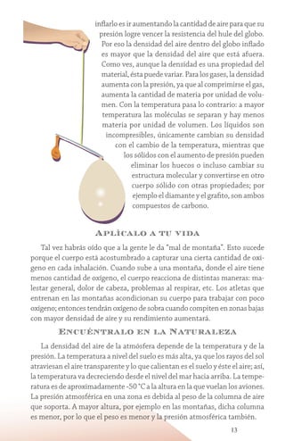 13
inflarlo es ir aumentando la cantidad de aire para que su
presión logre vencer la resistencia del hule del globo.
Por eso la densidad del aire dentro del globo inflado
es mayor que la densidad del aire que está afuera.
Como ves, aunque la densidad es una propiedad del
material, ésta puede variar. Para los gases, la densidad
aumenta con la presión, ya que al comprimirse el gas,
aumenta la cantidad de materia por unidad de volu-
men. Con la temperatura pasa lo contrario: a mayor
temperatura las moléculas se separan y hay menos
materia por unidad de volumen. Los líquidos son
incompresibles, únicamente cambian su densidad
con el cambio de la temperatura, mientras que
los sólidos con el aumento de presión pueden
eliminar los huecos o incluso cambiar su
estructura molecular y convertirse en otro
cuerpo sólido con otras propiedades; por
ejemplo el diamante y el grafito, son ambos
compuestos de carbono.
Aplícalo a tu vida
Tal vez habrás oído que a la gente le da “mal de montaña”. Esto sucede
porque el cuerpo está acostumbrado a capturar una cierta cantidad de oxí-
geno en cada inhalación. Cuando sube a una montaña, donde el aire tiene
menos cantidad de oxígeno, el cuerpo reacciona de distintas maneras: ma-
lestar general, dolor de cabeza, problemas al respirar, etc. Los atletas que
entrenan en las montañas acondicionan su cuerpo para trabajar con poco
oxígeno; entonces tendrán oxígeno de sobra cuando compiten en zonas bajas
con mayor densidad de aire y su rendimiento aumentará.
Encuéntralo en la Naturaleza
La densidad del aire de la atmósfera depende de la temperatura y de la
presión. La temperatura a nivel del suelo es más alta, ya que los rayos del sol
atraviesan el aire transparente y lo que calientan es el suelo y éste el aire; así,
la temperatura va decreciendo desde el nivel del mar hacia arriba. La tempe-
ratura es de aproximadamente -50 °C a la altura en la que vuelan los aviones.
La presión atmosférica en una zona es debida al peso de la columna de aire
que soporta. A mayor altura, por ejemplo en las montañas, dicha columna
es menor, por lo que el peso es menor y la presión atmosférica también.
 