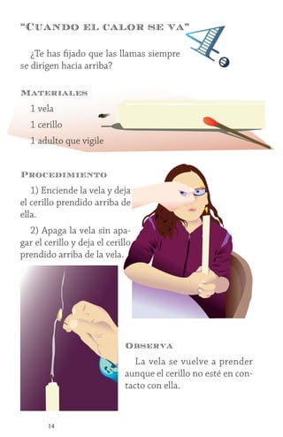 14
Procedimiento
1) Enciende la vela y deja
el cerillo prendido arriba de
ella.
2) Apaga la vela sin apa-
gar el cerillo y deja el cerillo
prendido arriba de la vela.
¿Te has fijado que las llamas siempre
se dirigen hacia arriba?
Materiales
1 vela
1 cerillo
1 adulto que vigile
“Cuando el calor se va”
4.
Observa
La vela se vuelve a prender
aunque el cerillo no esté en con-
tacto con ella.
 