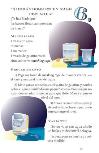 19
¿Te has fijado que
los barcos flotan aunque sean
de hierro?
Materiales
1 vaso con agua
monedas
1 marcador
1 vasito de gelatina vacío
cinta adhesiva (masking tape)
”Ahogándose en un vaso
con agua”
6.
Procedimiento
1) Pega un trozo de masking tape de manera vertical en
el vaso y marca el nivel del agua.
2) Mete varias monedas en el vasito de gelatina y ponlas
sobre el agua simulando una pequeña barca. Procura que no
sean demasiadas monedas para que flote. Marca el nuevo
nivel del agua.
3) Arroja las monedas al agua y
deja el vasito sobre el agua; mide
nuevamente el nivel.
Variante
En un vaso con agua añade
un hielo y mide el nivel del agua.
Espera a que se derrita y vuel-
ve a medirlo.
 