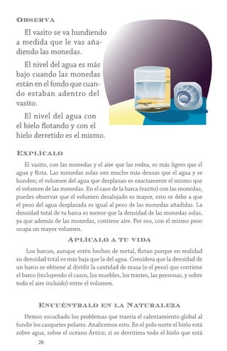 20
Observa
El vasito se va hundiendo
a medida que le vas aña-
diendo las monedas.
El nivel del agua es más
bajo cuando las monedas
están en el fondo que cuan-
do estaban adentro del
vasito.
El nivel del agua con
el hielo flotando y con el
hielo derretido es el mismo.
Explícalo
El vasito, con las monedas y el aire que las rodea, es más ligero que el
agua y flota. Las monedas solas son mucho más densas que el agua y se
hunden; el volumen del agua que desplazan es exactamente el mismo que
el volumen de las monedas. En el caso de la barca (vasito) con las monedas,
puedes observar que el volumen desalojado es mayor, esto se debe a que
el peso del agua desplazada es igual al peso de las monedas añadidas. La
densidad total de tu barca es menor que la densidad de las monedas solas,
ya que además de las monedas, contiene aire. Por eso, con el mismo peso
ocupa un mayor volumen.
Aplícalo a tu vida
Los barcos, aunque estén hechos de metal, flotan porque en realidad
su densidad total es más baja que la del agua. Considera que la densidad de
un barco se obtiene al dividir la cantidad de masa (o el peso) que contiene
el barco (incluyendo el casco, los muebles, los trastes, las personas, y sobre
todo el aire incluido) entre el volumen.
Encuéntralo en la Naturaleza
Hemos escuchado los problemas que traería el calentamiento global al
fundir los casquetes polares. Analicemos esto. En el polo norte el hielo está
sobre agua, sobre el océano Ártico; si se derritiera todo el hielo que está
 